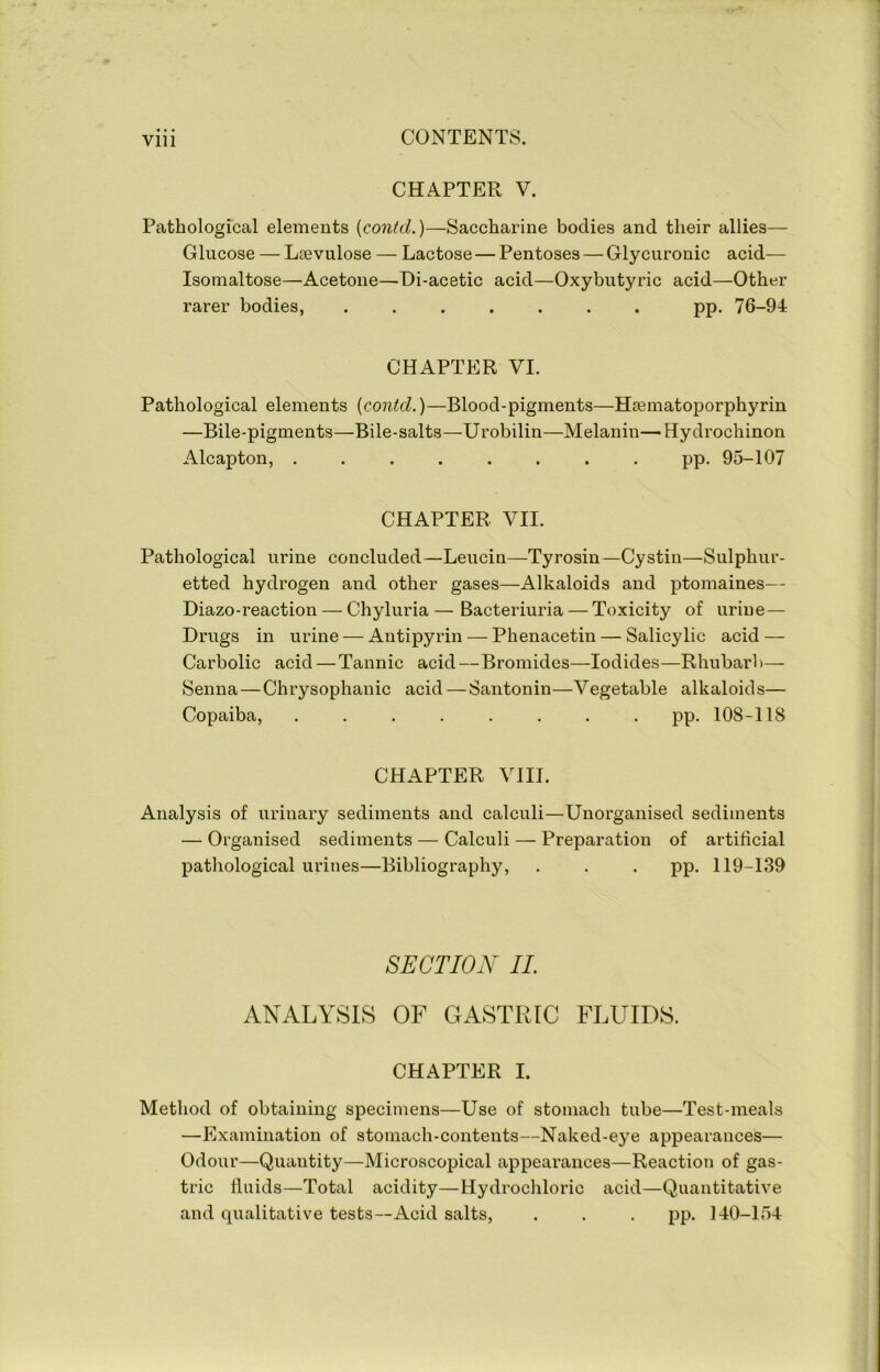 Vlll CHAPTER V. Pathological elements {contd.)—Saccharine bodies and their allies— Glucose — Lsevulose — Lactose — Pentoses — Glycuronic acid— Isomaltose—Acetone—Di-acetic acid—Oxybutyric acid—Other rarer bodies, ....... pp. 76-94 CHAPTER VI. Pathological elements [contd.)—Blood-pigments—Haematoporphyrin —Bile-pigments—Bile-salts—Urobilin—Melanin—Hydrochinon Alcapton, . pp. 95-107 CHAPTER VII. Pathological urine concluded—Leucin—Tyrosin—Cystin—Sulphur- etted hydrogen and other gases—Alkaloids and ptomaines— Diazo-reaction — Chyluria—Bacteriuria — Toxicity of urine— Drugs in urine — Antipyrin — Phenacetin — Salicylic acid — Carbolic acid—Tannic acid—Bromides—Iodides—Rhubarb— Senna—Chrysophanic acid — Santonin—Vegetable alkaloids— Copaiba, ........ pp. 108-118 CHAPTER VIII. Analysis of urinary sediments and calculi—Unorganised sediments — Organised sediments — Calculi — Preparation of artificial pathological urines—Bibliography, . . . pp. 119-139 SECTION II. ANALYSIS OF GASTRIC FLUIDS. CHAPTER I. Method of obtaining specimens—Use of stomach tube—Test-meals —Examination of stomach-contents—Naked-eye appearances— Odour—Quantity—Microscopical appearances—Reaction of gas- tric fluids—Total acidity—Hydrochloric acid—Quantitative and qualitative tests—Acid salts, . . . pp. 140-154