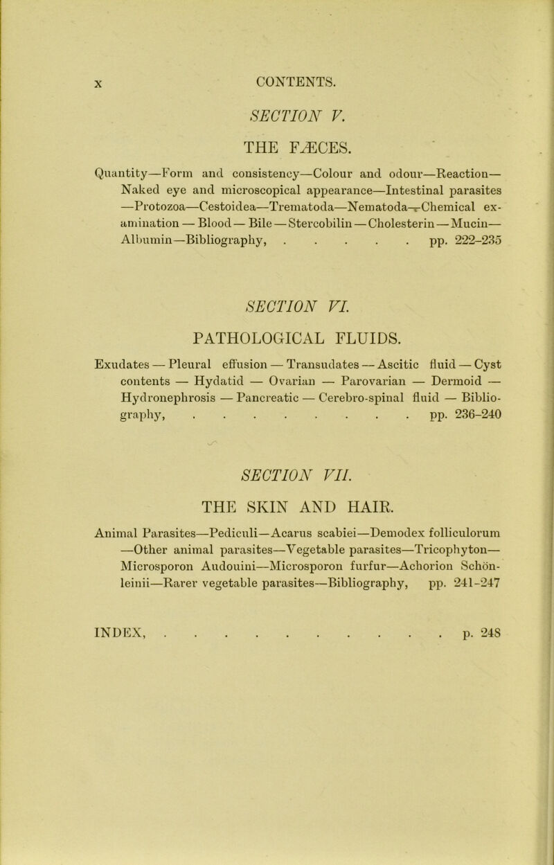 SECTION V. THE F^CES. Quantity—Form and consistency—Colour and odour—Reaction— Naked eye and microscopical appearance—Intestinal parasites —Protozoa—Cestoidea—Trematoda—Nematoda—Chemical ex- amination — Blood— Bile — Stercobilin — Cholesterin—Mucin— Albumin—Bibliography, ..... pp. 222-235 SECTION VI PATHOLOGICAL FLUIDS. Exudates — Pleural effusion — Transudates — Ascitic fluid — Cyst contents — Hydatid — Ovarian — Parovarian — Dermoid — Hyd ronephrosis — Pancreatic — Cerebro-spinal fluid — Biblio- graphy, ........ pp. 236-240 SECTION VIL THE SKIN AND HAIR. Animal Parasites—Pediculi—Acarus scabiei—Demodex folliculorum —Other animal parasites—Vegetable parasites—Tricophyton— Microsporon Audouini—Microsporon furfur—Achorion Schdn- leinii—Rarer vegetable parasites—Bibliography, pp. 241-247 INDEX, p. 248