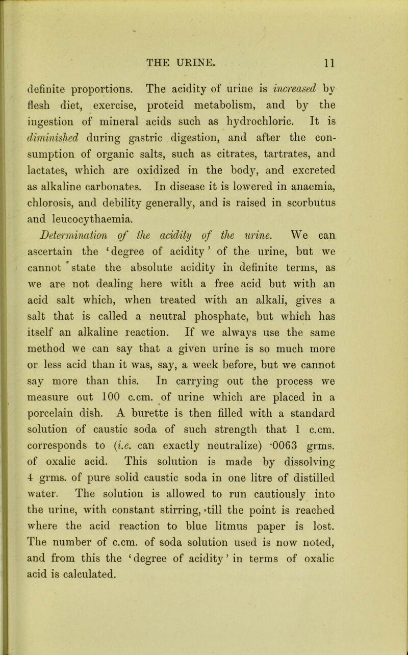 definite proportions. The acidity of urine is increased by flesh diet, exercise, proteid metabolism, and by the ingestion of mineral acids such as hydrochloric. It is diminished during gastric digestion, and after the con- sumption of organic salts, such as citrates, tartrates, and lactates, which are oxidized in the body, and excreted as alkaline carbonates. In disease it is lowered in anaemia, chlorosis, and debility generally, and is raised in scorbutus and leucocythaemia. Determination of the aciditij of the urine. We can ascertain the ‘ degree of acidity ’ of the urine, but we cannot ^ state the absolute acidity in definite terms, as we are not dealing here with a free acid but with an acid salt which, when treated with an alkali, gives a salt that is called a neutral phosphate, but which has itself an alkaline reaction. If we always use the same method we can say that a given urine is so much more or less acid than it was, say, a week before, but we cannot say more than this. In carrying out the process we measure out 100 c.cm. of urine which are placed in a porcelain dish. A burette is then filled with a standard solution of caustic soda of such strength that 1 c.cm. corresponds to {i.e. can exactly neutralize) ‘0063 grms. of oxalic acid. This solution is made by dissolving 4 grms. of pure solid caustic soda in one litre of distilled water. The solution is allowed to run cautiously into the urine, with constant stirring, ‘till the point is reached where the acid reaction to blue litmus paper is lost. The number of c.cm. of soda solution used is now noted, and from this the ‘degree of acidity ’ in terms of oxalic acid is calculated.