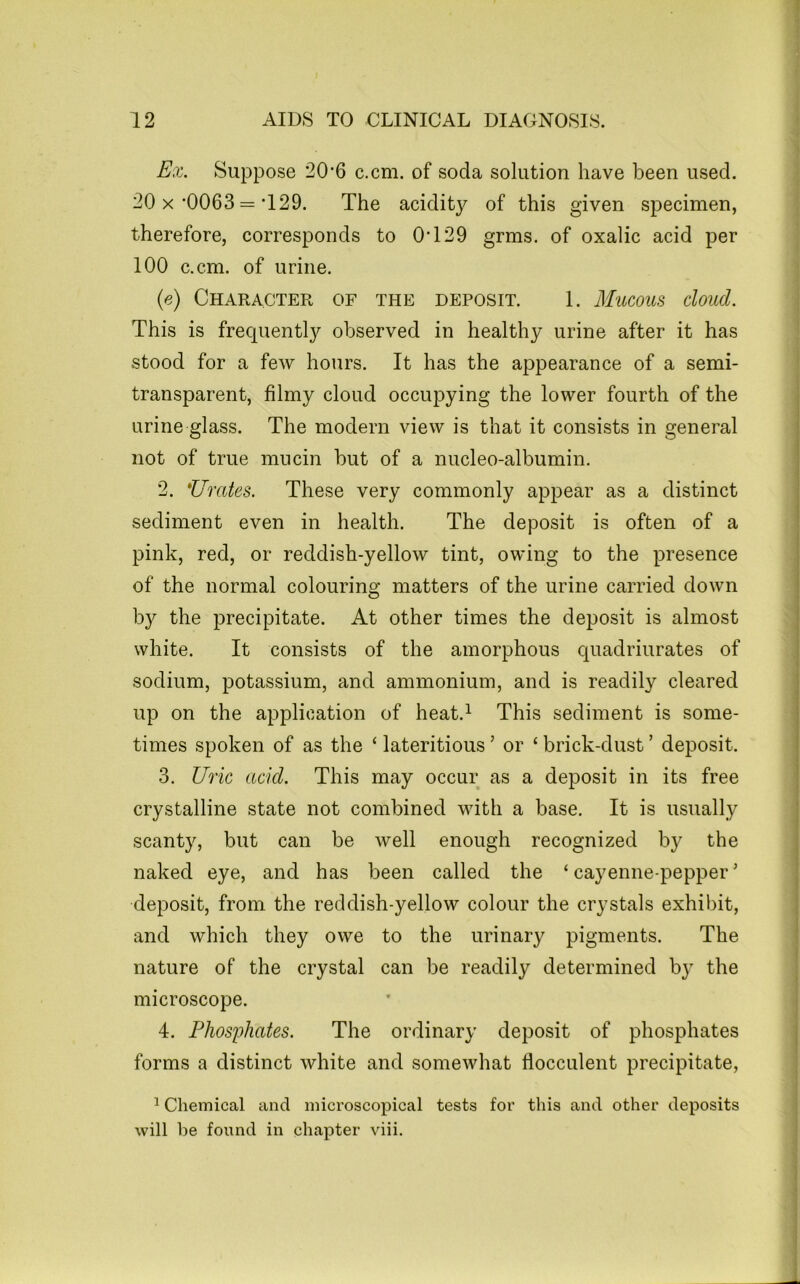 Ex. Suppose 20’6 c.cm. of soda solution have been used. 20 X’0063 =’129. The acidity of this given specimen, therefore, corresponds to 0T29 grms. of oxalic acid per 100 c.cm. of urine. {e) Character of the deposit. 1. Mucous cloud. This is frequently observed in healthy urine after it has stood for a few hours. It has the appearance of a semi- transparent, filmy cloud occupying the lower fourth of the urine glass. The modern view is that it consists in general not of true mucin but of a nucleo-albumin. 2. Urates. These very commonly appear as a distinct sediment even in health. The deposit is often of a pink, red, or reddish-yellow tint, owing to the presence of the normal colouring matters of the urine carried down by the precipitate. At other times the deposit is almost white. It consists of the amorphous quadriurates of sodium, potassium, and ammonium, and is readily cleared up on the application of heat.^ This sediment is some- times spoken of as the ‘ lateritious ’ or ‘ brick-dust ’ deposit. 3. Uric acid. This may occur as a deposit in its free crystalline state not combined with a base. It is usually scanty, but can be well enough recognized by the naked eye, and has been called the ‘cayenne-pepper' deposit, from the reddish-yellow colour the crystals exhibit, and which they owe to the urinary pigments. The nature of the crystal can be readily determined by the microscope. 4. Phos^ohates. The ordinary deposit of phosphates forms a distinct white and somewhat flocculent precipitate, ^ Chemical and microscopical tests for this and other deposits will be found in chapter viii.