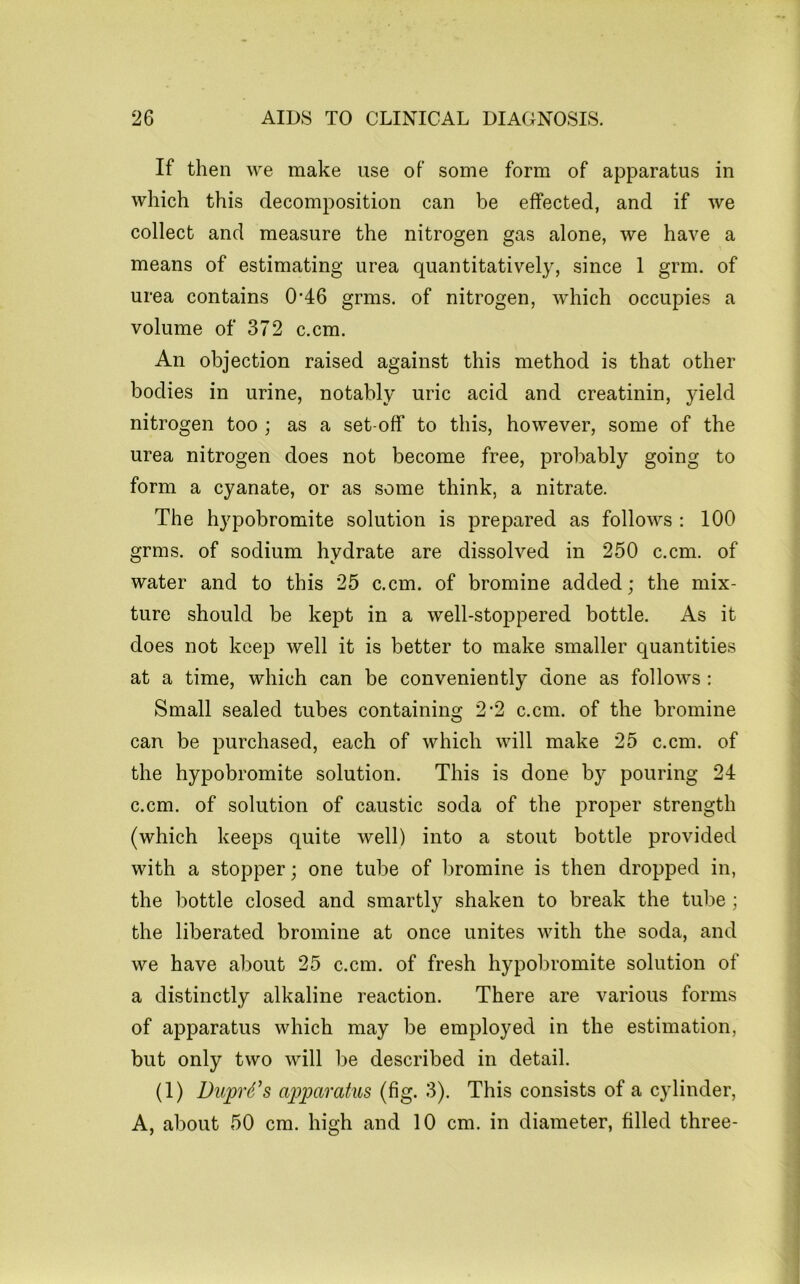 If then we make use of some form of apparatus in which this decomposition can be effected, and if we collect and measure the nitrogen gas alone, we have a means of estimating urea quantitatively, since 1 grm. of urea contains 0-46 grms. of nitrogen, which occupies a volume of 372 c.cm. An objection raised against this method is that other bodies in urine, notably uric acid and creatinin, yield nitrogen too ; as a set-off to this, however, some of the urea nitrogen does not become free, probably going to form a cyanate, or as some think, a nitrate. The hypobromite solution is prepared as follows : 100 grms. of sodium hydrate are dissolved in 250 c.cm. of water and to this 25 c.cm. of bromine added; the mix- ture should be kept in a well-stoppered bottle. As it does not keep well it is better to make smaller quantities at a time, which can be conveniently done as follows: Small sealed tubes containing 2-2 c.cm. of the bromine can be purchased, each of which will make 25 c.cm. of the hypobromite solution. This is done by pouring 24 c.cm. of solution of caustic soda of the proper strength (which keeps quite well) into a stout bottle provided with a stopper; one tube of bromine is then dropped in, the bottle closed and smartly shaken to break the tube ; the liberated bromine at once unites with the soda, and we have about 25 c.cm. of fresh hypobromite solution of a distinctly alkaline reaction. There are various forms of apparatus which may be employed in the estimation, but only two will be described in detail. (1) Duprd’s ajjparatus (fig. 3). This consists of a cylinder, A, about 50 cm. high and 10 cm. in diameter, filled three-