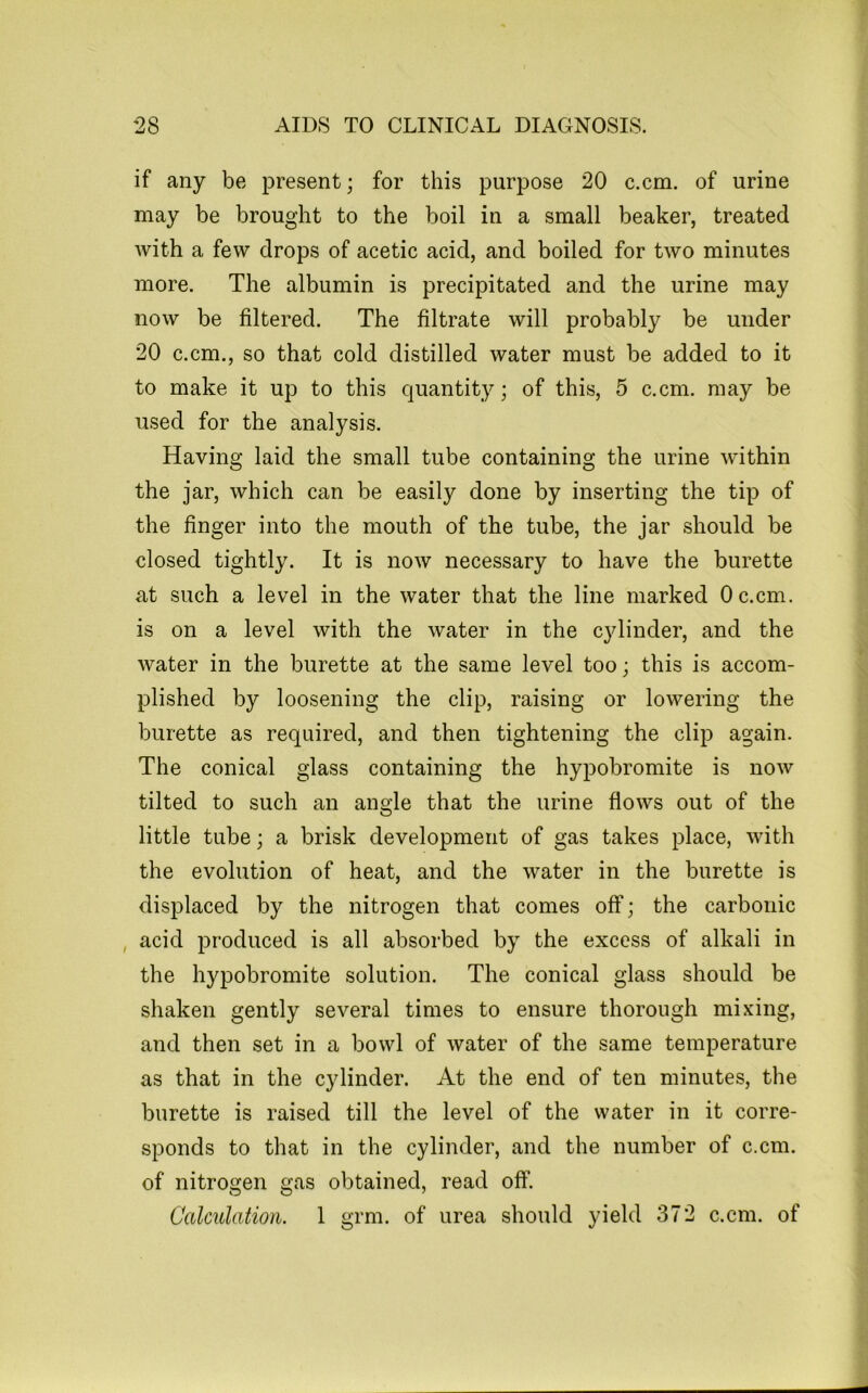 if any be present; for this purpose 20 c.cm. of urine may be brought to the boil in a small beaker, treated with a few drops of acetic acid, and boiled for two minutes more. The albumin is precipitated and the urine may now be filtered. The filtrate will probably be under 20 c.cm., so that cold distilled water must be added to it to make it up to this quantity; of this, 5 c.cm. may be used for the analysis. Having laid the small tube containing the urine within the jar, which can be easily done by inserting the tip of the finger into the mouth of the tube, the jar should be closed tightly. It is now necessary to have the burette at such a level in the water that the line marked Oc.cm. is on a level with the water in the cylinder, and the water in the burette at the same level too; this is accom- plished by loosening the clip, raising or lowering the burette as required, and then tightening the clip again. The conical glass containing the hypobromite is now tilted to such an angle that the urine flows out of the little tube; a brisk development of gas takes place, with the evolution of heat, and the water in the burette is displaced by the nitrogen that comes off; the carbonic , acid produced is all absorbed by the excess of alkali in the hypobromite solution. The conical glass should be shaken gently several times to ensure thorough mixing, and then set in a bowl of water of the same temperature as that in the cylinder. At the end of ten minutes, the burette is raised till the level of the water in it corre- sponds to that in the cylinder, and the number of c.cm. of nitrogen gas obtained, read off. Calculation. 1 grm. of urea should yield 372 c.cm. of