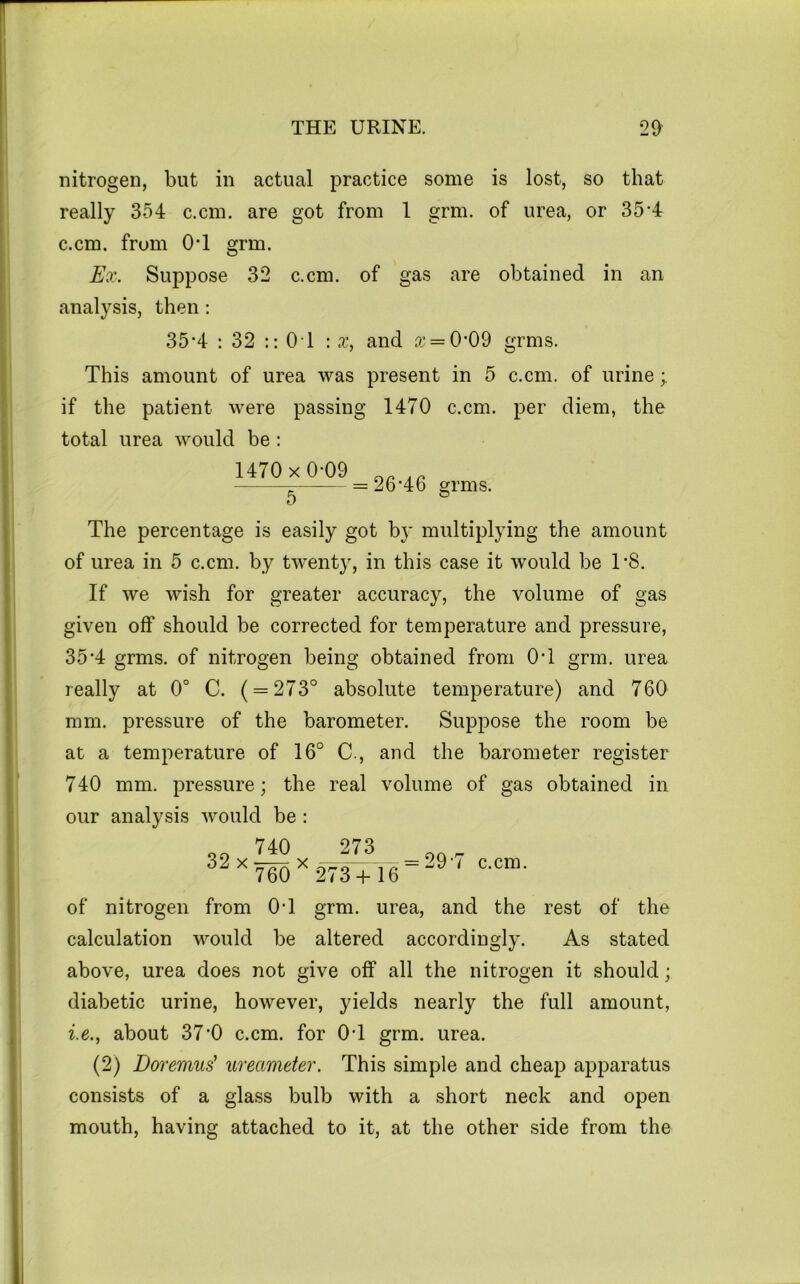 nitrogen, but in actual practice some is lost, so that really 354 c.cm. are got from 1 grm. of urea, or 35’4 c.cm. from O’l grm. Ex. Suppose 32 c.cm. of gas are obtained in an analysis, then: 35*4 : 32 :: 0 1 \ x, and a* = 0*09 grms. This amount of urea was present in 5 c.cm. of urine; if the patient were passing 1470 c.cm. per diem, the total urea would be : 1470x0*09 5 26*46 grms. The percentage is easily got by multiplying the amount of urea in 5 c.cm. by twenty, in this case it would be 1*8. If we wish for greater accuracy, the volume of gas given off should be corrected for temperature and pressure, 35*4 grms. of nitrogen being obtained from 0*1 grm. urea really at 0° C. ( = 273° absolute temperature) and 760 mm. pressure of the barometer. Suppose the room be at a temperature of 16° C., and the barometer register 740 mm. pressure; the real volume of gas obtained in our analysis would be; 32 X 740 760^ 273 273+ 16 29*7 c.cm. of nitrogen from 0*1 grm. urea, and the rest of the calculation v^ould be altered accordingly. As stated above, urea does not give off all the nitrogen it should; diabetic urine, however, yields nearly the full amount, i.e., about 37*0 c.cm. for 0*1 grm. urea. (2) Doi'emus' ureameter. This simple and cheap apparatus consists of a glass bulb with a short neck and open mouth, having attached to it, at the other side from the