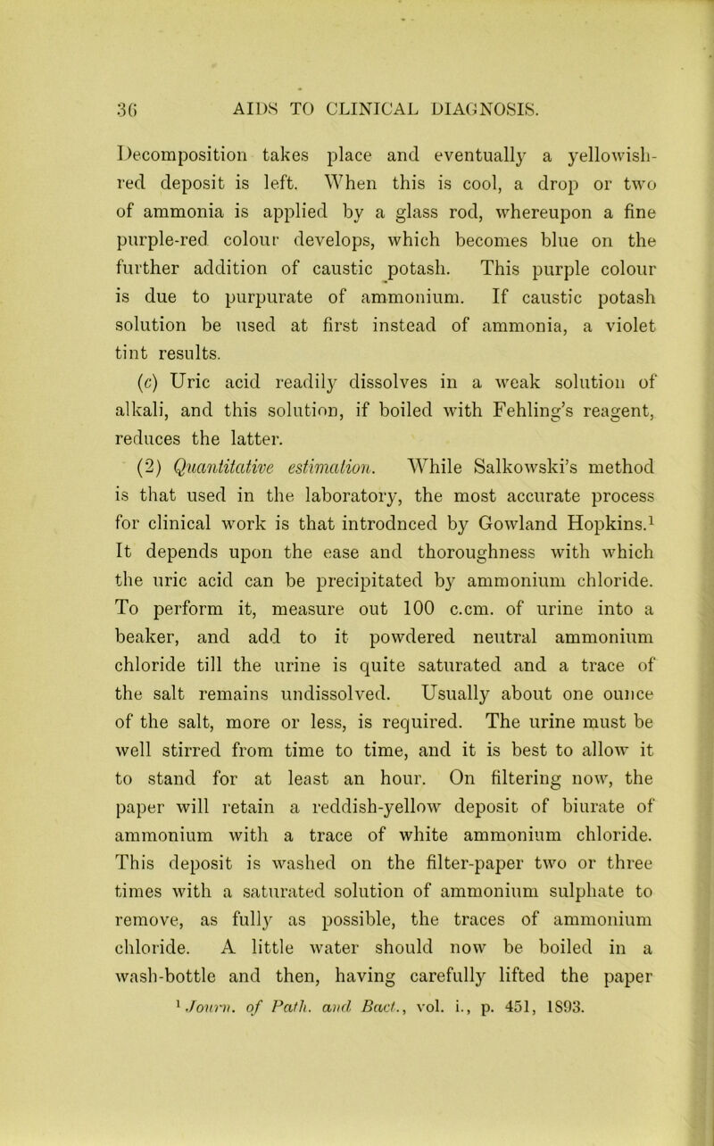 Decomposition takes place and eventually a yellowish- red deposit is left. When this is cool, a drop or two of ammonia is applied by a glass rod, whereupon a fine purple-red colour develops, which becomes blue on the further addition of caustic potash. This purple colour is due to purpurate of ammonium. If caustic potash solution be used at first instead of ammonia, a violet tint results. (c) Uric acid readily dissolves in a weak solution of alkali, and this solution, if boiled with Fehling’s reagent, reduces the latter. (2) Quantitative estimation. While Salkowski’s method is that used in the laboratory, the most accurate process for clinical work is that introdnced by Gowland Hopkins.^ It depends upon the ease and thoroughness with which the uric acid can be precipitated by ammonium chloride. To perform it, measure out 100 c.cm. of urine into a beaker, and add to it powdered neutral ammonium chloride till the urine is quite saturated and a trace of the salt remains undissolved. Usually about one ounce of the salt, more or less, is required. The urine must be well stirred from time to time, and it is best to allow it to stand for at least an hour. On filtering now, the paper will retain a reddish-yellow deposit of biurate of ammonium with a trace of white ammonium chloride. This deposit is washed on the filter-paper two or three times with a saturated solution of ammonium sulphate to remove, as full} as possible, the traces of ammonium chloride. A little water should now be boiled in a wash-bottle and then, having carefully lifted the paper ^ Jonrn. of Path, and Bad., vol. i., p. 451, 1893.