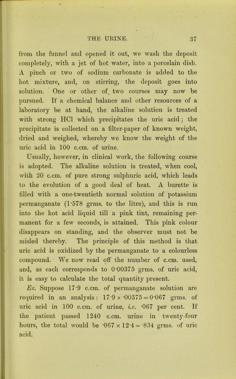 from the funnel and opened it out, we wash the deposit completely, with a jet of hot water, into a porcelain dish. A pinch or two of sodium carbonate is added to the hot mixture, and, on stirring, the deposit goes into solution. One or other of. two courses may now be pursued. If a chemical balance and other resources of a laboratory be at hand, the alkaline solution is treated with strong HCl which precipitates the uric acid; the precipitate is collected on a filter-paper of known weight, dried and weighed, whereby we know the weight of the uric acid in 100 c.cm. of urine. Usually, however, in clinical work, the following course is adopted. The alkaline solution is treated, when cool, with 20 c.cm. of pure strong sulphuric acid, which leads to the evolution of a good deal of heat. A burette is filled with a one-twentieth normal solution of potassium permanganate (1‘578 grms. to the litre), and this is run into the hot acid liquid till a pink tint, remaining per- manent for a few seconds, is attained. This pink colour disappears on standing, and the observer must not be misled thereby. The principle of this method is that uric acid is oxidized by the permanganate to a colourless compound. We now read off the number of c.cm. used, and, as each corresponds to 0-00375 grms. of uric acid, it is easy to calculate the total quantity present. Ex. Suppose 17-9 c.cm. of permanganate solution are re(iuired in an analysis: 17'9 x-00375 == 0-067 grms. of uric acid in 100 c.cm. of urine, i.e. -067 per cent. If the patient passed 1240 c.cm. urine in twenty-four hours, the total would be *067 xl2'4 = -834 grms. of uric acid.