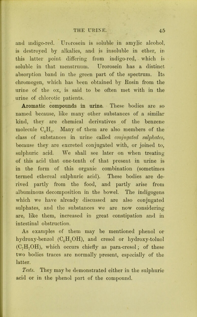 and indigo-red. Uroroscin is soluble in amylic alcohol, is destroyed by alkalies, and is insoluble in ether, in this latter point differing from indigo-red, which is soluble in that menstruum. Urorosein has a distinct absorption band in the green part of the spectrum. Its chromogen, which has been obtained b}^ Kosin from the urine of the ox, is said to be often met with in the urine of chlorotic patients. Aromatic compounds in urine. These bodies are so named because, like many other substances of a similar kind, they are chemical derivatives of the benzene molecule Many of them are also members of the class of substances in urine called conjugated sulphates, because they are excreted conjugated with, or joined to, sulphuric acid. We shall see later on when treating of this acid that one-tenth of that present in urine is in the form of this organic combination (sometimes termed ethereal sulphuric acid). These bodies are de- rived partly from the food, and partly arise from albuminous decomposition in the bowel. The indigogens which we have already discussed are also conjugated sulphates, and the substances we are now considering are, like them, increased in great constipation and in intestinal obstruction. As examples of them may be mentioned phenol or hydroxy-benzol (CgH^OH), and cresol or hydroxy-toluol (C-H-OH), which occurs chiefly as para-cresol; of these two bodies traces are normall}'^ present, especially of the latter. Tests. They may he demonstrated either in the sulphuric acid or in the phenol part of the compound.