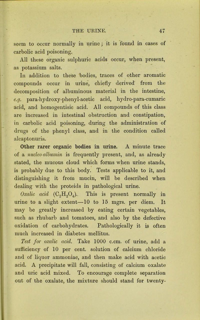 seem to occur normally in urine; it is found in cases of carbolic acid poisoning. All these organic sulphuric acids occur, when present, as potassium salts. In addition to these bodies, traces of other aromatic compounds occur in urine, chiefly derived from the decomposition of albuminous material in the intestine, e.g. para-hydroxy-phenyl-acetic acid, hydro-para-cumaric acid, and homogentisic acid. All compounds of this class are increased in intestinal obstruction and constipation, in carbolic acid poisoning, during the administration of drugs of the phenyl class, and in the condition called alcaptonuria. Other rarer organic bodies in urine. A minute trace of a nucleo-albumin is frequently present, and, as already stated, the mucous cloud which forms when urine stands, » is probably due to this body. Tests applicable to it, and distinguishing it from mucin, will be described when dealing with the proteids in pathological urine. Oxalic acid (C2H2O4). This is present normally in urine to a slight extent—10 to 15 mgrs. per diem. It may be greatly increased by eating certain vegetables, such as rhubarb and tomatoes, and also by the defective oxidation of carbohydrates. Pathologically it is often much increased in diabetes mellitus. Test for oxalic acid. Take 1000 c.cm. of urine, add a sufficiency of 10 per cent, solution of calcium chloride and of liquor ammoniae, and then make acid with acetic acid. A precipitate will fall, consisting of calcium oxalate and uric acid mixed. To encourage complete separation out of the oxalate, the mixture should stand for twenty-