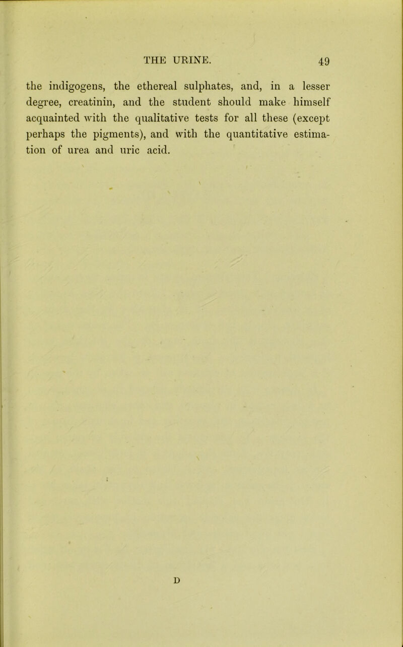 the indigogens, the ethereal sulphates, and, in a lesser degree, creatinin, and the student should make himself acquainted with the qualitative tests for all these (except perhaps the pigments), and with the quantitative estima- tion of urea and uric acid. D i