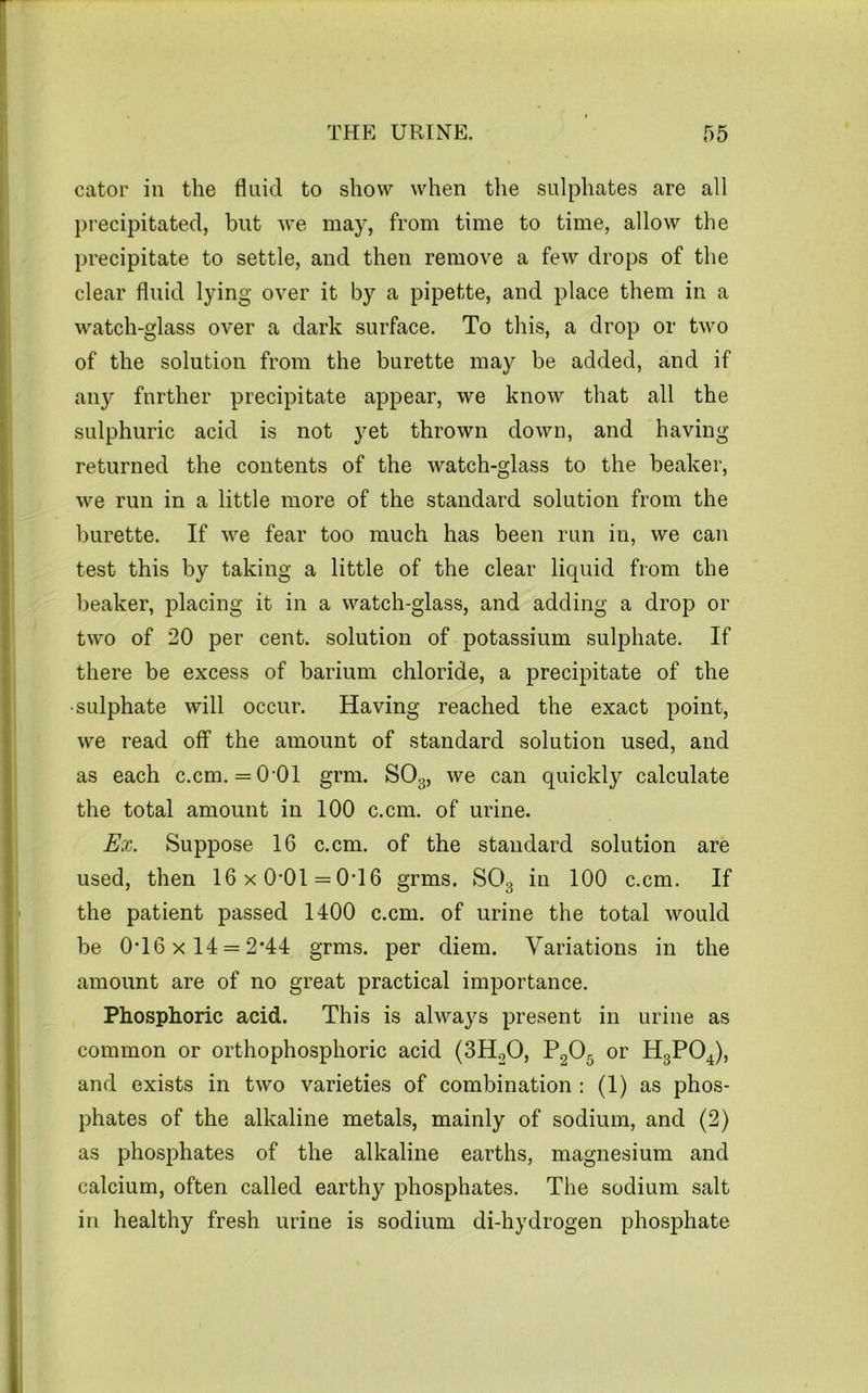 cator in the fluid to show when the sulphates are all precipitated, but we may, from time to time, allow the precipitate to settle, and then remove a few drops of the clear fluid lying over it by a pipette, and place them in a watch-glass over a dark surface. To this, a drop or two of the solution from the burette may be added, and if an}^ further precipitate appear, we know that all the sulphuric acid is not yet thrown down, and having returned the contents of the watch-glass to the beaker, we run in a little more of the standard solution from the burette. If we fear too much has been run in, we can test this by taking a little of the clear liquid from the beaker, placing it in a watch-glass, and adding a drop or two of 20 per cent, solution of potassium sulphate. If there be excess of barium chloride, a precipitate of the ■sulphate will occur. Having reached the exact point, we read off the amount of standard solution used, and as each c.cm. = 0-01 grm. SO3, we can quickly calculate the total amount in 100 c.cm. of urine. Ex. Suppose 16 c.cm. of the standard solution are used, then 16 x 0*01 = 0*16 grms. SO3 in 100 c.cm. If the patient passed 1400 c.cm. of urine the total would be 0*16 X 14 = 2*44 grms. per diem. Variations in the amount are of no great practical importance. Phosphoric acid. This is always present in urine as common or orthophosphoric acid (3HoO, P2O5 or H3PO4), and exists in two varieties of combination : (1) as phos- phates of the alkaline metals, mainly of sodium, and (2) as phosphates of the alkaline earths, magnesium and calcium, often called earthy phosphates. The sodium salt in healthy fresh urine is sodium di-hydrogen phosphate