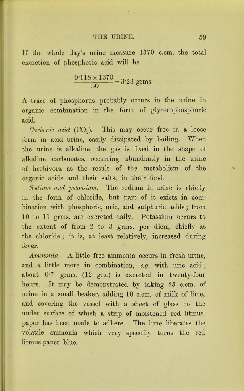 If the whole day’s urine measure 1370 c.cm. the total excretion of phosphoric acid will be OTlSx 1370 3-23 grins. A trace of phosphorus probably occurs in the urine in organic combination in the form of glycerophosphoric acid. Carbonic acid (CO2). This may occur free in a loose form in acid urine, easily dissipated by boiling. When the urine is alkaline, the gas is fixed in the shape of alkaline carbonates, occurring abundantly in the urine of herbivora as the result of the metabolism of the organic acids and their salts, in their food. Sodium and potassium. The sodium in urine is chiefly in the form of chloride, but part of it exists in com- bination with phosphoric, uric, and sulphuric acids; from. 10 to 11 grms. are excreted daily. Potassium occurs to the extent of from 2 to 3 grms. per diem, chiefly as the chloride; it is, at least relatively, increased during fever. Ammonia. A little free ammonia occurs in fresh urine, and a little more in combination, e.g. with uric acid; about 0*7 grms. (12 grs.) is excreted in twenty-four hours. It may be demonstrated by taking 25 c.cm. of urine in a small beaker, adding 10 c.cm. of milk of lime, and covering the vessel with a sheet of glass to the under surface of which a strip of moistened red litmus- paper has been made to adhere. The lime liberates the volatile ammonia which very speedily turns the red litmus-paper blue.