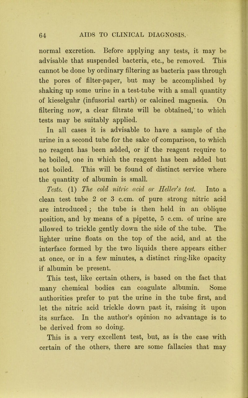 normal excretion. Before applying any tests, it may be advisable that suspended bacteria, etc., be removed. This cannot be done by ordinary filtering as bacteria pass through the pores of filter-paper, but may be accomplished by shaking up some urine in a test-tube with a small quantity of kieselguhr (infusorial earth) or calcined magnesia. On filtering now, a clear filtrate will be obtained,*to which tests may be suitably applied. In all cases it is advisable to have a sample of the urine in a second tube for the sake of comparison, to which no reagent has been added, or if the reagent require to be boiled, one in which the reagent has been added but not boiled. This will be found of distinct service where the quantity of albumin is small. Tests. (1) The cold nitric acid or Heller'’s test. Into a clean test tube 2 or 3 c.cm. of pure strong nitric acid are introduced; the tube is then held in an oblique position, and by means of a pipette, 5 c.cm. of urine are allowed to trickle gently down the side of the tube. The lighter urine floats on the top of the acid, and at the interface formed by the two liquids there appears either at once, or in a few minutes, a distinct ring-like opacity if albumin be present. This test, like certain others, is based on the fact that many chemical bodies can coagulate albumin. Some authorities prefer to put the urine in the tube first, and let the nitric acid trickle down past it, raising it upon its surface. In the author’s opinion no advantage is to be derived from so doing. This is a very excellent test, but, as is the case with certain of the others, there are some fallacies that may