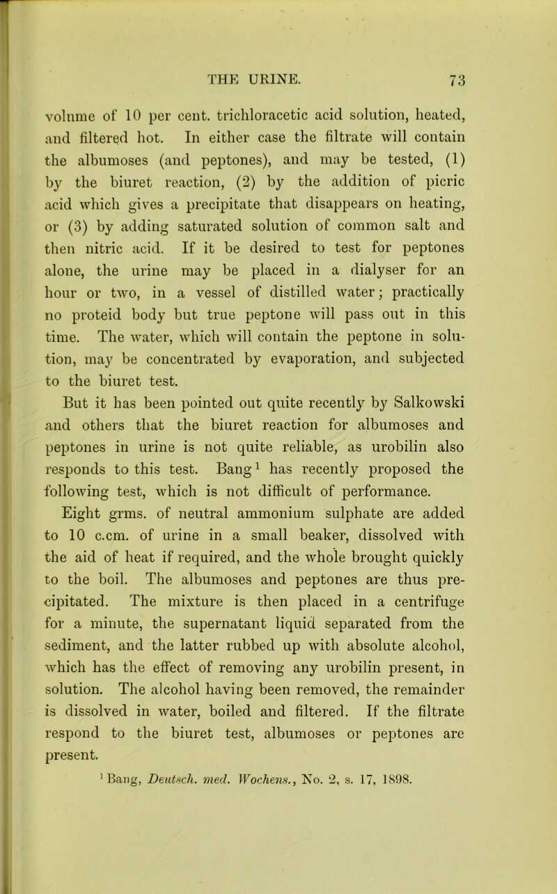 volume of 10 per cent, trichloracetic acid solution, heated, and filtered hot. In either case the filtrate will contain the albumoses (and peptones), and may be tested, (1) by the biuret reaction, (2) by the addition of picric acid which gives a precipitate that disappears on heating, or (3) by adding saturated solution of common salt and then nitric acid. If it be desired to test for peptones alone, the urine may be placed in a dialyser for an hour or two, in a vessel of distilled water; practically no proteid body but true peptone will pass out in this time. The water, which will contain the peptone in solu- tion, may be concentrated by evaporation, and subjected to the biuret test. But it has been pointed out quite recently by Salkowski and others that the biuret reaction for albumoses and peptones in urine is not quite reliable, as urobilin also resj^onds to this test. Bang ^ has recently proposed the following test, which is not difficult of performance. Eight grms. of neutral ammonium sulphate are added to 10 c.cm. of urine in a small beaker, dissolved with the aid of heat if required, and the whole brought quickly to the boil. The albumoses and peptones are thus pre- cipitated, The mixture is then placed in a centrifuge for a minute, the supernatant liquid separated from the sediment, and the latter rubbed up with absolute alcohol, which has the effect of removing any urobilin present, in solution. The alcohol having been removed, the remainder is dissolved in water, boiled and filtered. If the filtrate respond to the biuret test, albumoses or peptones are present. ’Bang, Deutsch. med. Wochens., No. 2, s. 17, 1898.