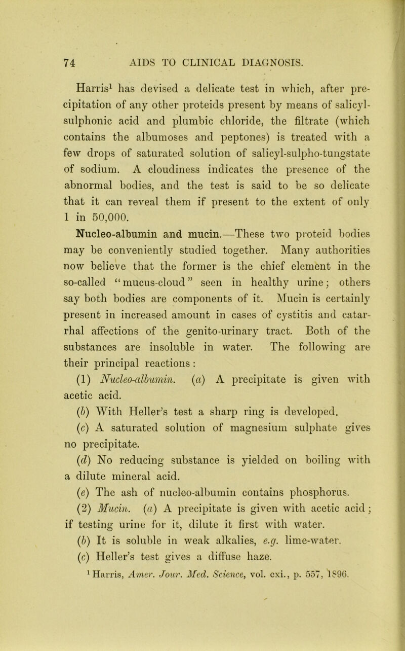 Harris^ has devised a delicate test in which, after pre- cipitation of any other proteids present by means of salicyl- sulphonic acid and plumbic chloride, the filtrate (which contains the albumoses and peptones) is treated with a few drops of saturated solution of salicyl-sulpho-tungstate of sodium. A cloudiness indicates the presence of the abnormal bodies, and the test is said to be so delicate that it can reveal them if present to the extent of only I in 50,000. Nucleo-albumin and mucin.—These two pi-oteid bodies may be conveniently studied together. Many authorities now believe that the former is the chief element in the so-called “ mucus-cloud ” seen in healthy urine; others say both bodies are components of it. Mucin is certainly present in increased amount in cases of cystitis and catar- rhal affections of the genito-urinary tract. Both of the substances are insoluble in water. The following are their principal reactions : (1) Nucleo-albumin. (a) A precipitate is given with acetic acid. (b) With Heller’s test a sharp ring is developed. (c) A saturated solution of magnesium sulphate gives no precipitate. (d) No reducing substance is yielded on boiling with a dilute mineral acid. (e) The ash of nucleo-albumin contains phosphorus. (2) Mucin, (a) A precipitate is given with acetic acid; if testing urine for it, dilute it first with water. (b) It is soluble in weak alkalies, e.g. lime-water. (c) Heller’s test gives a diffuse haze. ^Harris, Aoiier. Jour. Med. Science, vol. cxi., p. 557, 1S9(3.