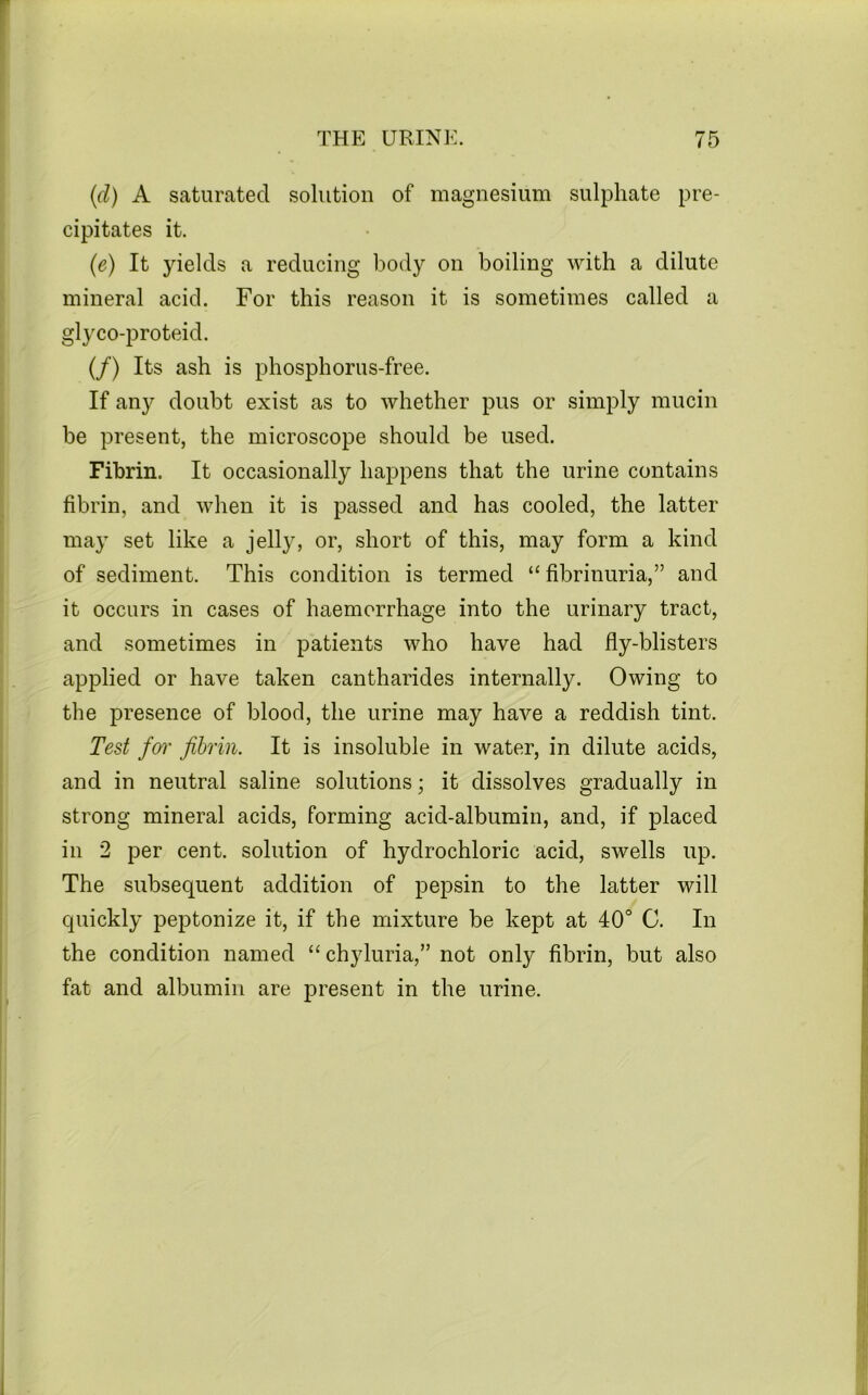 {(i) A saturated solution of magnesium sulphate pre- cipitates it. (e) It yields a reducing body on boiling with a dilute mineral acid. For this reason it is sometimes called a glyco-proteid. (/) Its ash is phosphorus-free. If any doubt exist as to whether pus or simply mucin be present, the microscope should be used. Fibrin. It occasionally happens that the urine contains fibrin, and when it is passed and has cooled, the latter may set like a jelly, or, short of this, may form a kind of sediment. This condition is termed “fibrinuria,” and it occurs in cases of haemorrhage into the urinary tract, and sometimes in patients who have had fly-blisters applied or have taken cantharides internally. Owing to the presence of blood, the urine may have a reddish tint. Test foi' fibrin. It is insoluble in water, in dilute acids, and in neutral saline solutions; it dissolves gradually in strong mineral acids, forming acid-albumin, and, if placed in 2 per cent, solution of hydrochloric acid, swells up. The subsequent addition of pepsin to the latter will quickly peptonize it, if the mixture be kept at 40° G. In the condition named “chyluria,” not only fibrin, but also fat and albumin are present in the urine.