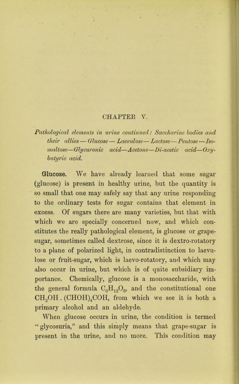 Pathological elements in urine continued: Saccharine bodies and their allies — Glucose — Laevulose—Lactose—Pentose—Iso- maltose—Glycuronic acid—Acetone—Di-acetic acid—Oxy- hutyric acid. Glucose. We have already learned that some sugar (glucose) is present in healthy urine, but the quantity is so small that one may safely say that any urine responding to the ordinary tests for sugar contains that element in excess. Of sugars there are many varieties, but that with which we are specially concerned now, and which con- stitutes the really pathological element, is glucose or grape- sugar, sometimes called dextrose, since it is dextro-rotatory to a plane of polarized light, in contradistinction to laevu- lose or fruit-sugar, which is laevo-rotatory, and which may also occur in urine, but which is of quite subsidiaiy im- portance. Chemically, glucose is a monosaccharide, with the general formula CgH^gOg, and the constitutional one CH2OH . (CH0H)4C0H, from which we see it is both a primary alcohol and an aldehyde. When glucose occurs in urine, the condition is termed » “glycosuria,” and this simply means that grape-sugar is present in the urine, and no more. This condition may