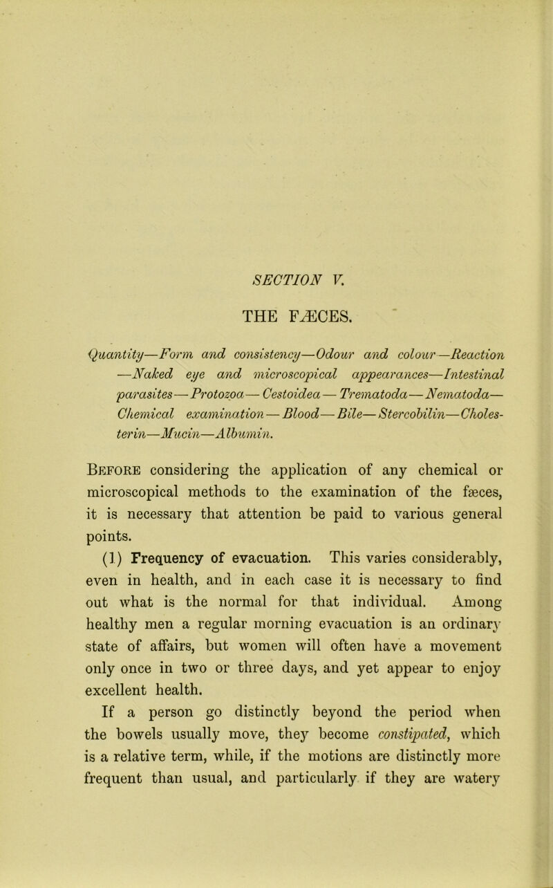 SECTION V, THE F^CES. Quantity—Form and consistency—Odour and colour—Reaction —Naked eye and microscopical appearances—Intestinal parasites—Protozoa— Cestoidea— Trematoda—Nematoda— Chemical examination — Blood— Bile— Stercohilin—Choles- terin—Mucin—Albicmin. Before considering the application of any chemical or microscopical methods to the examination of the faeces, it is necessary that attention be paid to various general points. (1) FrecLuency of evacuation. This varies considerably, even in health, and in each case it is necessary to find out what is the normal for that individual. Among healthy men a regular morning evacuation is an ordinary state of affairs, but women will often have a movement only once in two or three days, and yet appear to enjoy excellent health. If a person go distinctly beyond the period when the bowels usually move, they become constipated, which is a relative term, while, if the motions are distinctly more frequent than usual, and particularly if they are watery