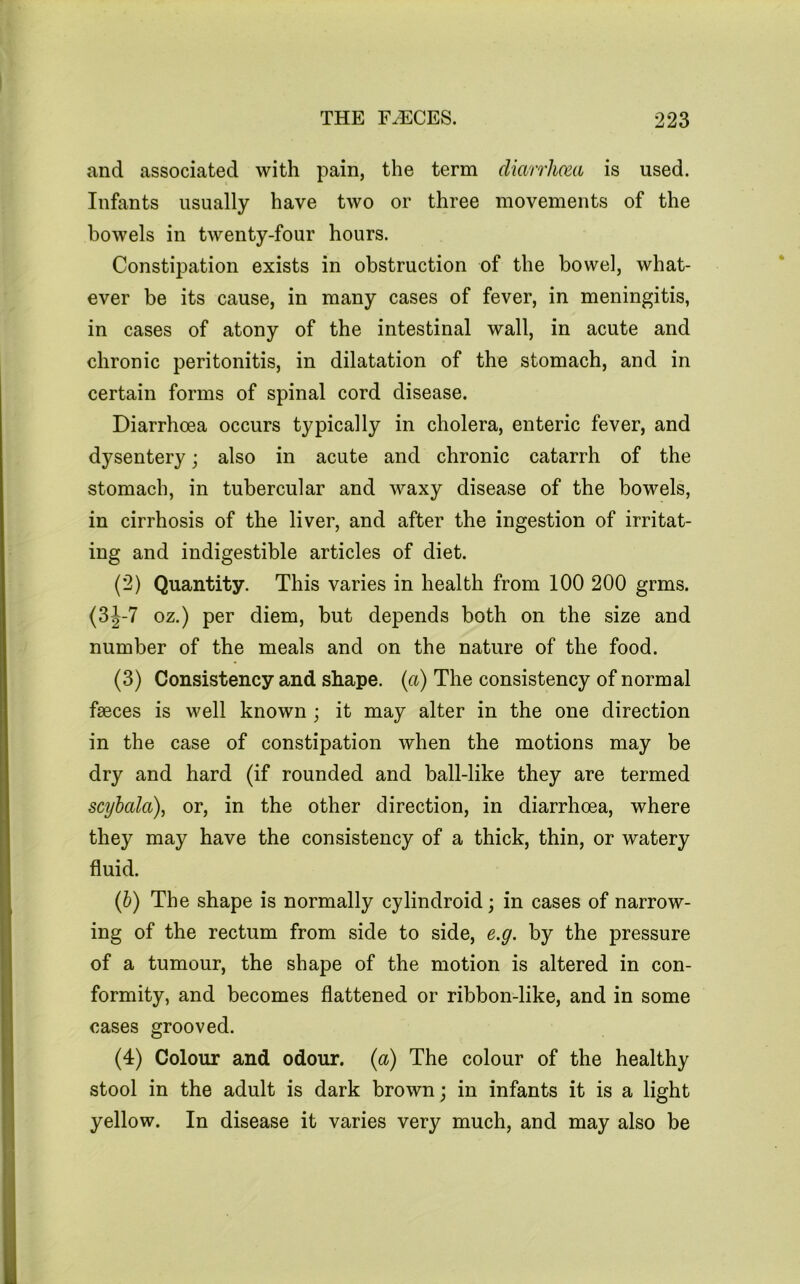 and associated with pain, the term diarrhmi is used. Infants usually have two or three movements of the bowels in twenty-four hours. Constipation exists in obstruction of the bowel, what- ever be its cause, in many cases of fever, in meningitis, in cases of atony of the intestinal wall, in acute and chronic peritonitis, in dilatation of the stomach, and in certain forms of spinal cord disease. Diarrhoea occurs typically in cholera, enteric fever, and dysentery; also in acute and chronic catarrh of the stomach, in tubercular and waxy disease of the bowels, in cirrhosis of the liver, and after the ingestion of irritat- ing and indigestible articles of diet. (2) Quantity. This varies in health from 100 200 grms. (3J-7 oz.) per diem, but depends both on the size and number of the meals and on the nature of the food. (3) Consistency and shape, {a) The consistency of normal faeces is well known ; it may alter in the one direction in the case of constipation when the motions may be dry and hard (if rounded and ball-like they are termed scyhala), or, in the other direction, in diarrhoea, where they may have the consistency of a thick, thin, or watery fluid. (h) The shape is normally cylindroid; in cases of narrow- ing of the rectum from side to side, e.g. by the pressure of a tumour, the shape of the motion is altered in con- formity, and becomes flattened or ribbon-like, and in some cases grooved. (4) Colour and odour, {a) The colour of the healthy stool in the adult is dark brown; in infants it is a light yellow. In disease it varies very much, and may also be