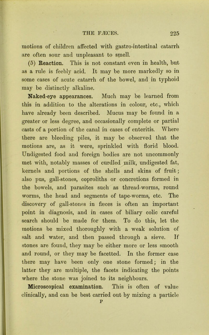 motions of children affected with gastro-intestinal catarrh are often sour and unpleasant to smell. (5) Reaction. This is not constant even in health, but as a rule is feebly acid. It may be more markedly so in some cases of acute catarrh of the bowel, and in typhoid may be distinctly alkaline. Naked-eye appearances. Much may be learned from this in addition to the alterations in colour, etc., which have already been described. Mucus may be found in a greater or less degree, and occasionally complete or partial casts of a portion of the canal in cases of enteritis. Where there are bleeding piles, it may be observed that the motions are, as it were, sprinkled with florid blood. Undigested food and foreign bodies are not uncommonly met with, notably masses of curdled milk, undigested fat, kernels and portions of the shells and skins of fruit; also pus, gall-stones, coproliths or concretions formed in the bowels, and parasites such as thread-worms, round worms, the head and segments of tape-worms, etc. The discovery of gall-stones in faeces is often an important point in diagnosis, and in cases of biliary colic careful search should be made for them. To do this, let the motions be mixed thoroughly with a weak solution of salt and water, and then passed through a sieve. If stones are found, they may be either more or less smooth and round, or they may be facetted. In the former case there may have been only one stone formed; in the latter they are multiple, the facets indicating the points where the stone was joined to its neighbours. Microscopical examination. This is often of value clinically, and can be best carried out by mixing a particle P