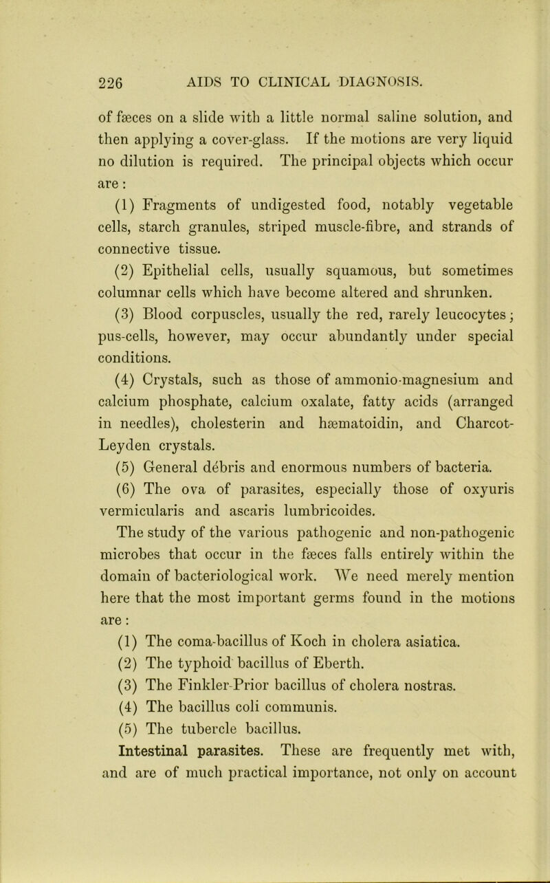 of faeces on a slide with a little normal saline solution, and then applying a cover-glass. If the motions are very liquid no dilution is required. The principal objects which occur are: (1) Fragments of undigested food, notably vegetable cells, starch granules, striped muscle-fibre, and strands of connective tissue. (2) Epithelial cells, usually squamous, but sometimes columnar cells which have become altered and shrunken. (3) Blood corpuscles, usually the red, rarely leucocytes; pus-cells, however, may occur abundantly under special conditions. (4) Crystals, such as those of ammonio-magnesium and calcium phosphate, calcium oxalate, fatty acids (arranged in needles), cholesterin and haematoidin, and Charcot- Leyden crystals. (5) General debris and enormous numbers of bacteria. (6) The ova of parasites, especially those of oxyuris vermicularis and ascaris lumbricoides. The study of the various pathogenic and non-pathogenic microbes that occur in the faeces falls entirely within the domain of bacteriological work. We need merely mention here that the most important germs found in the motions are: (1) The coma-bacillus of Koch in cholera asiatica. (2) The typhoid bacillus of Eberth. (3) The Finkler-Prior bacillus of cholera nostras. (4) The bacillus coli communis. (5) The tubercle bacillus. Intestinal parasites. These are frequently met with, and are of much practical importance, not only on account