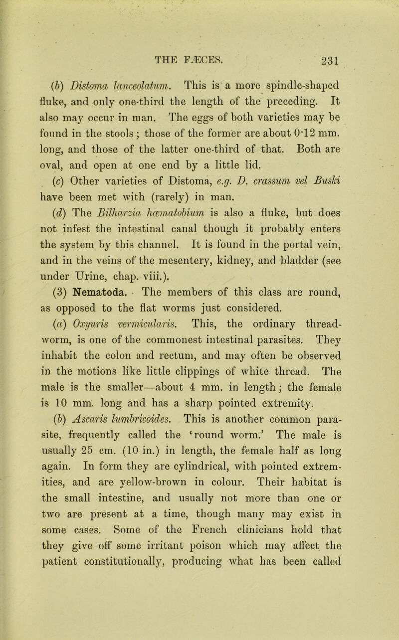 {b) Distoma lanceolatum. This is a more spindle-shaped duke, and only one-third the length of the preceding. It also may occur in man. The eggs of both varieties may be found in the stools; those of the former are about 0T2 mm. long, and those of the latter one-third of that. Both are oval, and open at one end by a little lid. (c) Other varieties of Distoma, e.g. D. crassum vel Buski have been met with (rarel}^) in man. {d) The Bilharzia hcematobiim is also a fluke, but does not infest the intestinal canal though it probably enters the system by this channel. It is found in the portal vein, and in the veins of the mesentery, kidney, and bladder (see under Urine, chap. viii.). (3) Nematoda. • The members of this class are round, as opposed to the flat worms just considered. (a) Oxyiiris vermicularis. This, the ordinary thread- worm, is one of the commonest intestinal parasites. They inhabit the colon and rectum, and may often be observed in the motions like little clippings of white thread. The male is the smaller—about 4 mm. in length; the female is 10 mm. long and has a sharp pointed extremity. (b) Ascaris lumbricoides. This is another common para- site, frequently called the ‘round worm.’ The male is usually 25 cm. (10 in.) in length, the female half as long again. In form they are cylindrical, with pointed extrem- ities, and are yellow-brown in colour. Their habitat is the small intestine, and usually not more than one or two are present at a time, though many may exist in some cases. Some of the French clinicians hold that they give off some irritant poison which may affect the patient constitutionally, producing what has been called