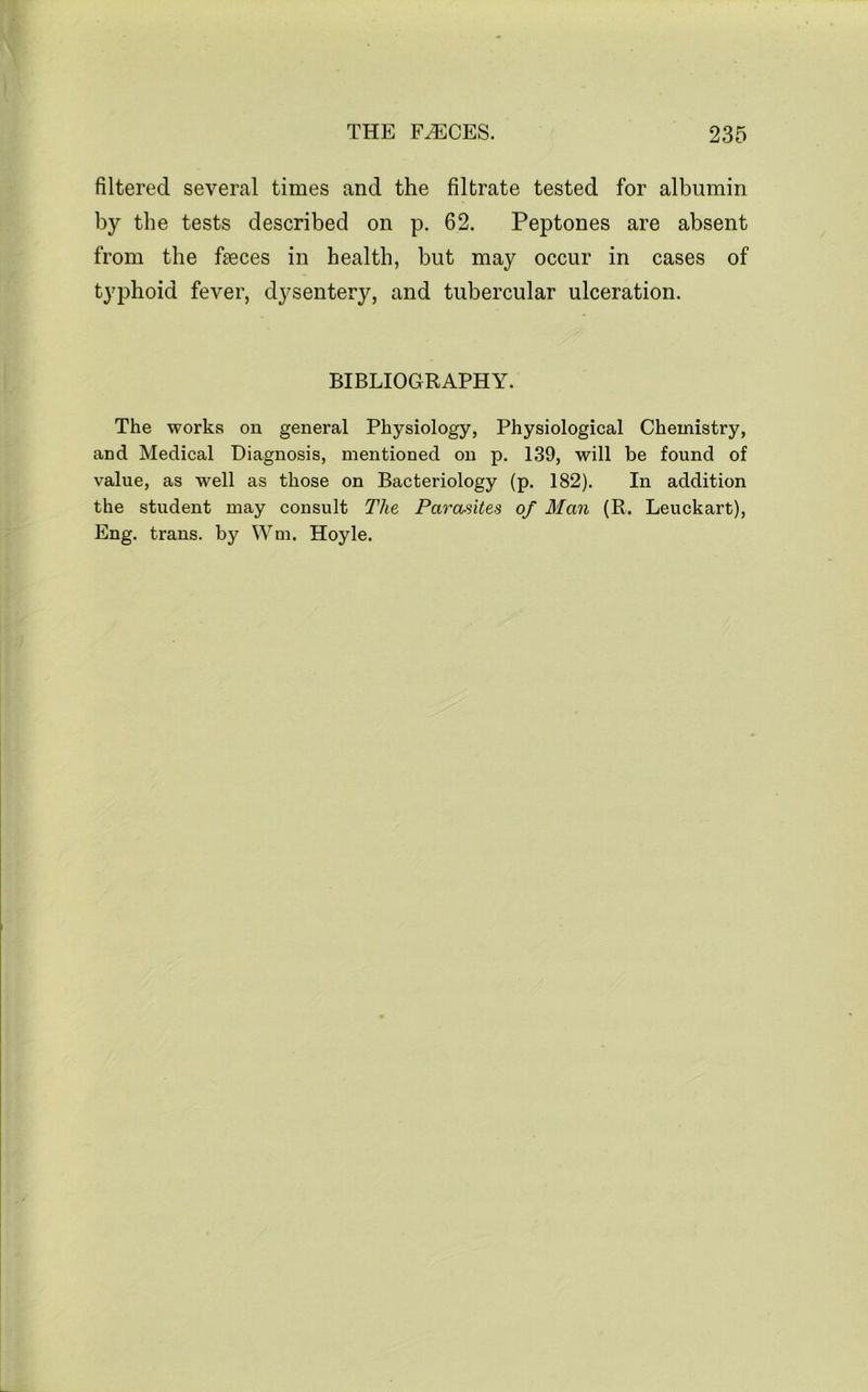 filtered several times and the filtrate tested for albumin by the tests described on p. 62. Peptones are absent from the faeces in health, but may occur in cases of typhoid fever, dysentery, and tubercular ulceration. BIBLIOGRAPHY. The works on general Physiology, Physiological Chemistry, and Medical Diagnosis, mentioned on p. 139, will be found of value, as well as those on Bacteriology (p. 182). In addition the student may consult The Parasites of Man (R. Leuckart), Eng. trans. by Wm. Hoyle.