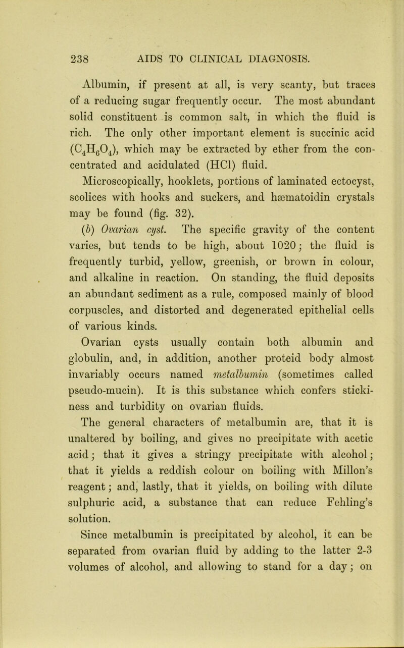 Albumin, if present at all, is very scanty, but traces of a reducing sugar frequently occur. The most abundant solid constituent is common salt, in which the fluid is rich. The only other important element is succinic acid (C^HgO^), which may be extracted by ether from the con- centrated and acidulated (HCl) fluid. Microscopically, booklets, portions of laminated ectocyst, scolices with hooks and suckers, and hsematoidin crystals may be found (fig. 32). {h) Ovarian cyst. The specific gravity of the content varies, but tends to be high, about 1020; the fluid is frequently turbid, yellow, greenish, or brown in colour, and alkaline in reaction. On standing, the fluid deposits an abundant sediment as a rule, composed mainly of blood corpuscles, and distorted and degenerated epithelial cells of various kinds. Ovarian cysts usually contain both albumin and globulin, and, in addition, another proteid body almost invariably occurs named metalhumin (sometimes called pseudo-mucin). It is this substance which confers sticki- ness and turbidity on ovarian fluids. The general characters of metalbumin are, that it is unaltered by boiling, and gives no precipitate with acetic acid; that it gives a stringy precipitate with alcohol; that it yields a reddish colour on boiling with Millon’s reagent; and, lastly, that it yields, on boiling with dilute sulphuric acid, a substance that can reduce Fehling’s solution. Since metalbumin is precipitated by alcohol, it can be separated from ovarian fluid by adding to the latter 2-3 volumes of alcohol, and allowing to stand for a day; on