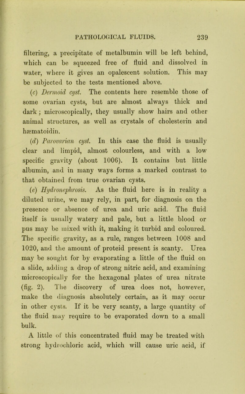 filtering, a precipitate of metalbumin will be left behind, which can be squeezed free of fluid and dissolved in water, where it gives an opalescent solution. This may be subjected to the tests mentioned above. (c) Dermoid cyst. The contents here resemble those of some ovarian cysts, but are almost always thick and dark; microscopically, they usually show hairs and other animal structures, as well as crystals of cholesterin and hsematoidin. {d) Parovarian cyst. In this case the fluid is usually clear and limpid, almost colourless, and with a low specific gravity (about 1006). It contains but little albumin, and in many ways forms a marked contrast to that obtained from true ovarian cysts. (e) Hydronephrosis. As the fluid here is in reality a diluted urine, we may rely, in part, for diagnosis on the presence or absence of urea and uric acid. The fluid itself is usually watery and pale, but a little blood or pus may be mixed with it, making it turbid and coloured. The specific gravity, as a rule, ranges between 1008 and 1020, and the amount of proteid present is scanty. Urea may be sought for by evaporating a little of the fluid on a slide, adding a drop of strong nitric acid, and examining microscopically for the hexagonal plates of urea nitrate (fig. 2). The discovery of urea does not, however, make the diagnosis absolutely certain, as it may occur in other cysts. If it be very scanty, a large quantity of the fluid may require to be evaporated down to a small bulk. A little of this concentrated fluid may be treated with strong hydrochloric acid, which will cause uric acid, if