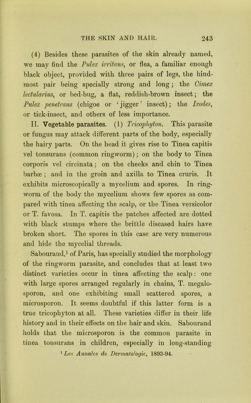 (4) Besides these parasites of the skin already named, we may find the Pidex irritant, or flea, a familiar enough black object, provided with three pairs of legs, the hind- most pair being specially strong and long; the Cimex lectiilarius, or bed-bug, a flat, reddish-brown insect; the Fulex penetrans (chigoe or ‘ jigger ’ insect); the Ixodes, or tick-insect, and others of less importance. II. Vegetable parasites. (1) Tricophyton. This parasite or fungus may attack different parts of the body, especially the hairy parts. On the head it gives rise to Tinea capitis vel tonsurans (common ringworm); on the body to Tinea eorporis vel circinata; on the cheeks and chin to Tinea barbae ; and in the groin and axilla to Tinea cruris. It exhibits microscopically a mycelium and spores. In ring- worm of the body the mycelium shows few spores as com- pared with tinea affecting the scalp, or the Tinea versicolor or T. favosa. In T. capitis the patches affected are dotted with black stumps where the brittle diseased hairs have broken short. The spores in this case are very numerous and hide the mycelial threads. Sabouraud,^ of Paris, has specially studied the morphology of the ringworm parasite, and concludes that at least two distinct varieties occur in tinea affecting the scalp: one with large spores arranged regularly in chains, T. megalo- sporon, and one exhibiting small scattered spores, a microsporon. It seems doubtful if this latter form is a true tricophyton at all. These varieties differ in their life history and in their effects on the hair and skin. Sabouraud holds that the microsporon is the common parasite in tinea tonsurans in children, especially in long-standing ^ Les Annates de Dermatologie, 1893-94.