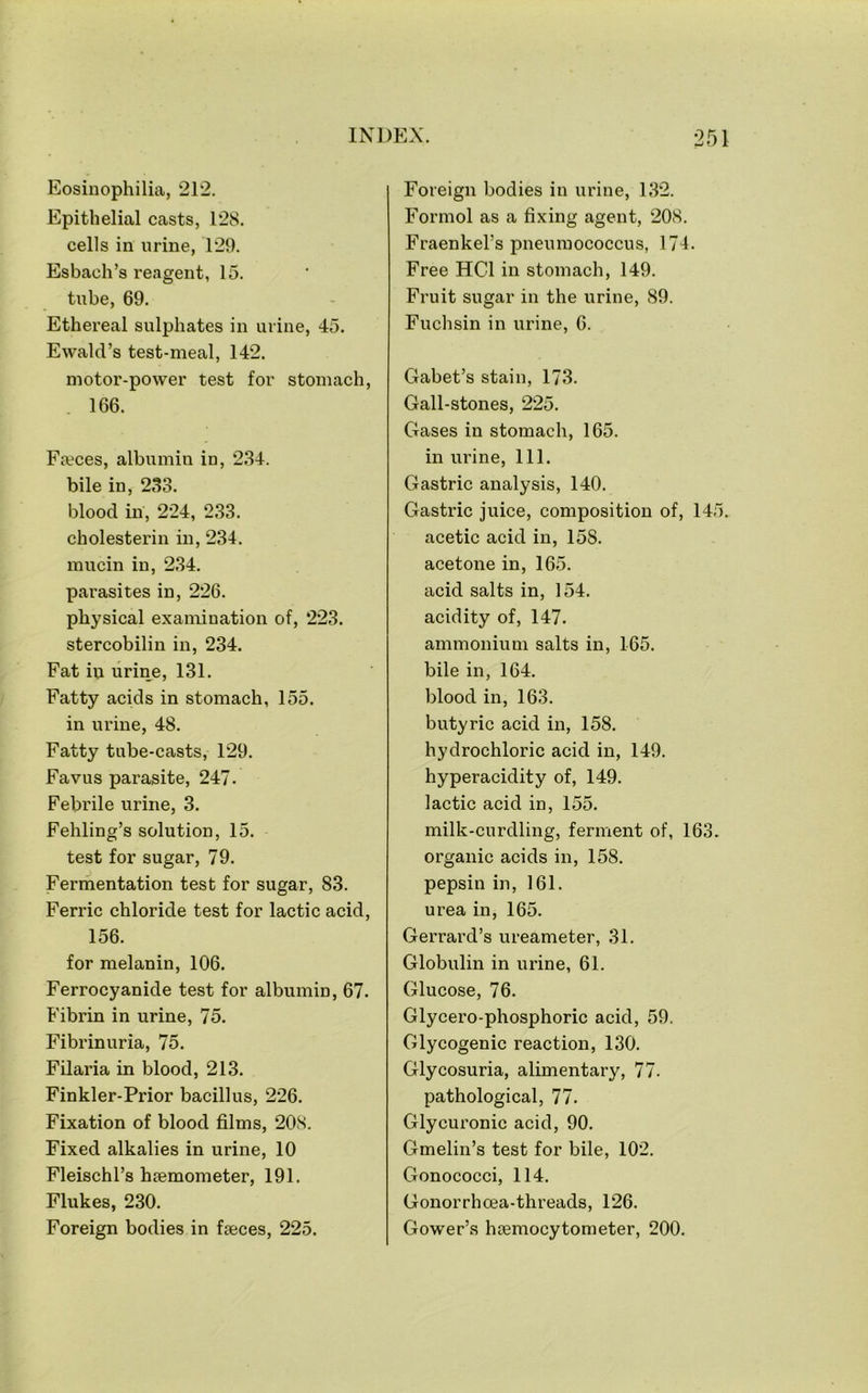 Eosinophilia, 212. Epithelial casts, 128. cells in urine, 129. Esbach’s reagent, 15. tube, 69. Ethereal sulphates in urine, 45. Ewald’s test-meal, 142. motor-power test for stomach, . 166. Pieces, albumin in, 234. bile in, 233. blood in, 224, 233. cholesterin in, 234. mucin in, 234. parasites in, 226. physical examination of, 223. stercobilin in, 234. Fat in urin^e, 131. Fatty acids in stomach, 155. in urine, 48. Fatty tube-casts, 129. Favus parasite, 247. Febrile urine, 3. Fehling’s solution, 15. test for sugar, 79. Fermentation test for sugar, 83. Ferric chloride test for lactic acid, 156. for melanin, 106. Ferrocyanide test for albumin, 67. Fibrin in urine, 75. Fibrinuria, 75. Filaria in blood, 213. Finkler-Prior bacillus, 226. Fixation of blood films, 208. Fixed alkalies in urine, 10 Fleischl’s htemometer, 191. Flukes, 230. Foreign bodies in fjeces, 225. Foreign bodies in urine, 132. Formol as a fixing agent, 208. Fraenkel’s pneumococcus, 174. Free HCl in stomach, 149. Fruit sugar in the urine, 89. Fuchsin in urine, 6. Gabet’s stain, 173. Gall-stones, 225. Gases in stomach, 165. in urine. 111. Gastric analysis, 140. Gastric juice, composition of, 145. acetic acid in, 158. acetone in, 165. acid salts in, 154. acidity of, 147. ammonium salts in, 165. bile in, 164. blood in, 163. butyric acid in, 158. hydrochloric acid in, 149. hyperacidity of, 149. lactic acid in, 155. milk-curdling, ferment of, 163. organic acids in, 158. pepsin in, 161. urea in, 165. Gerrard’s ureameter, 31. Globulin in urine, 61. Glucose, 76. Glycero-phosphoric acid, 59. Glycogenic reaction, 130. Glycosuria, alimentary, 77. pathological, 77. Glycuronic acid, 90. Gmelin’s test for bile, 102. Gonococci, 114. Gonorrhoea-threads, 126. Gower’s hsemocytometer, 200.