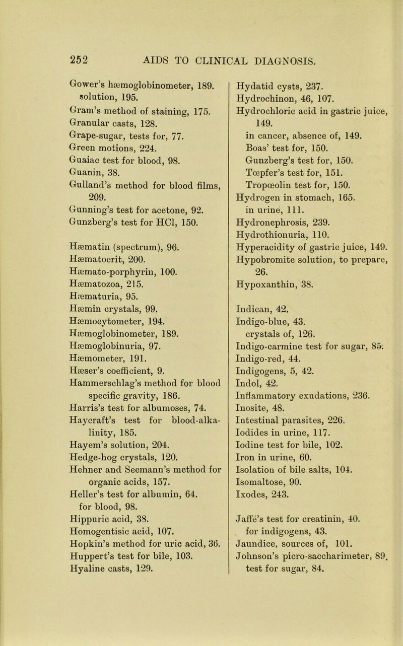 Gower’s li£einoglobinometer, 189. solution, 195. Gram’s method of staining, 175. Granular casts, 128. Grape-sugar, tests for, 77. Green motions, 224. Guaiac test for blood, 98. Guanin, 38. Gulland’s method for blood films, 209. Gunning’s test for acetone, 92. Gunzberg’s test for HCl, 150. Hsematin (spectrum), 96. Hasmatocrit, 200. Haemato-porphyrin, 100. Hasmatozoa, 215. Haematuria, 95. Haemin crystals, 99. Hffimocytometer, 194. Haemoglobinometer, 189. Haemoglobinuria, 97. Haemometer, 191. Haeser’s coefficient, 9. Hammerschlag’s method for blood specific gravity, 186. Harris’s test for albumoses, 74. Haycraft’s test for blood-alka- linity, 185. Hayem’s solution, 204. Hedge-hog crystals, 120. Hehner and Seemann’s method for organic acids, 157. Heller’s test for albumin, 64. for blood, 98. Hippuric acid, 38. Homogentisic acid, 107. Hopkin’s method for uric acid, 36. Huppert’s test for bile, 103. Hyaline casts, 129. Hydatid cysts, 237. Hydrochinon, 46, 107. Hydrochloric acid in gastric juice, 149. in cancer, absence of, 149. Boas’ test for, 150. Gunzberg’s test for, 150. Toepfer’s test for, 151. Tropoeolin test for, 150. Hydrogen in stomach, 165. in urine. 111. Hydronephrosis, 239. Hydrothionuria, 110. Hyperacidity of gastric juice, 149. Hypobromite solution, to prepare, 26. Hypoxanthin, 38. Indican, 42. Indigo-blue, 43. crystals of, 126. Indigo-carmine test for sugar, 85; Indigo-red, 44. Indigogens, 5, 42. Indol, 42. Inflammatory exudations, 236. Inosite, 48. Intestinal parasites, 226. Iodides in urine, 117. Iodine test for bile, 102. Iron in urine, 60. Isolation of bile salts, 101. Isomaltose, 90. Ixodes, 243. Jaffe’s test for creatinin, 40. for indigogens, 43. Jaundice, sources of, 101. Johnson’s picro-saccharimeter, 89. test for sugar, 84.