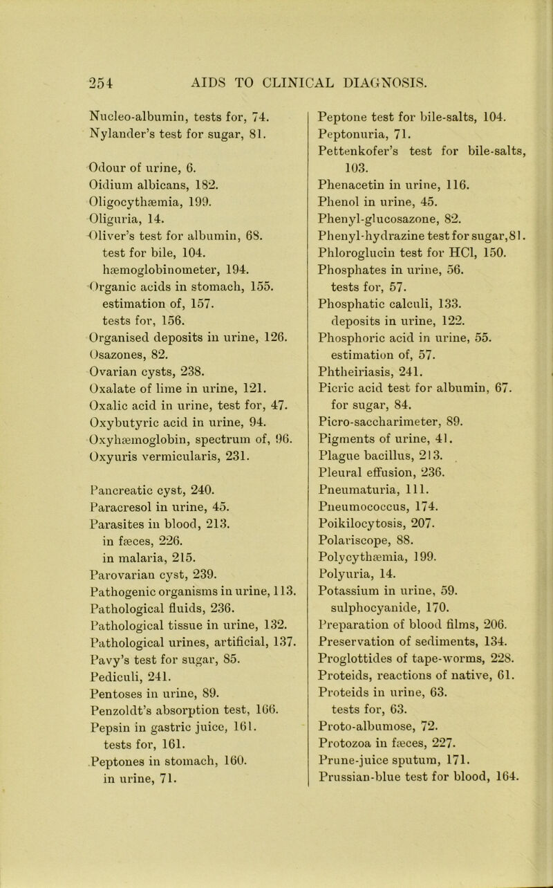 Nucleo-albumin, tests for, 74. Nylander’s test for sugar, 81. Odour of urine, 6. Oidium albicans, 182. Oligocythgemia, 199. Oliguria, 14. -Oliver’s test for albumin, 68. test for bile, 104. hsemoglobinometer, 194. Organic acids in stomach, 155. estimation of, 157. tests for, 156. Organised deposits in urine, 126. Osazones, 82. Ovarian cysts, 238. Oxalate of lime in urine, 121. Oxalic acid in urine, test for, 47. Oxybutyric acid in urine, 94. Oxyhgemoglobin, spectrum of, 96. Oxyuris vermicularis, 231. Pancreatic cyst, 240. Paracresol in urine, 45. Parasites in blood, 213. in faeces, 226. in malaria, 215. Parovarian cyst, 239. Pathogenic organisms in urine, 113. Pathological fluids, 236. Pathological tissue in urine, 132. Pathological urines, artificial, 137. Pavy’s test for sugar, 85. Pediculi, 241. Pentoses in urine, 89. Penzoldt’s absorption test, 166. Pepsin in gastric juice, 161. tests for, 161. Peptones in stomach, 160. in urine, 71. Peptone test for bile-salts, 104. Peptonuria, 71. Pettenkofer’s test for bile-salts, 103. Phenacetin in urine, 116. Phenol in urine, 45. Phenyl-glucosazone, 82. Phenyl-hydrazine test for sugar,81. Phloroglucin test for HCl, 150. Phosphates in urine, 56. tests for, 57. Phosphatic calculi, 133. deposits in urine, 122. Phosphoric acid in urine, 55. estimation of, 57. Phtheiriasis, 241. Picric acid test for albumin, 67. for sugar, 84. Picro-saccharimeter, 89. Pigments of urine, 41. Plague bacillus, 213. Pleural effusion, 236. Pneumaturia, 111. Pneumococcus, 174. Poikilocytosis, 207. Polariscope, 88. Polycythaemia, 199. Polyuria, 14. Potassium in urine, 59. sulphocyanide, 170. Preparation of blood films, 206. Preservation of sediments, 134. Proglottides of tape-worms, 228. Proteids, reactions of native, 61. Proteids in urine, 63. tests for, 63. Proto-albumose, 72. Protozoa in fieces, 227. Prune-juice sputum, 171. Prussian-blue test for blood, 164.