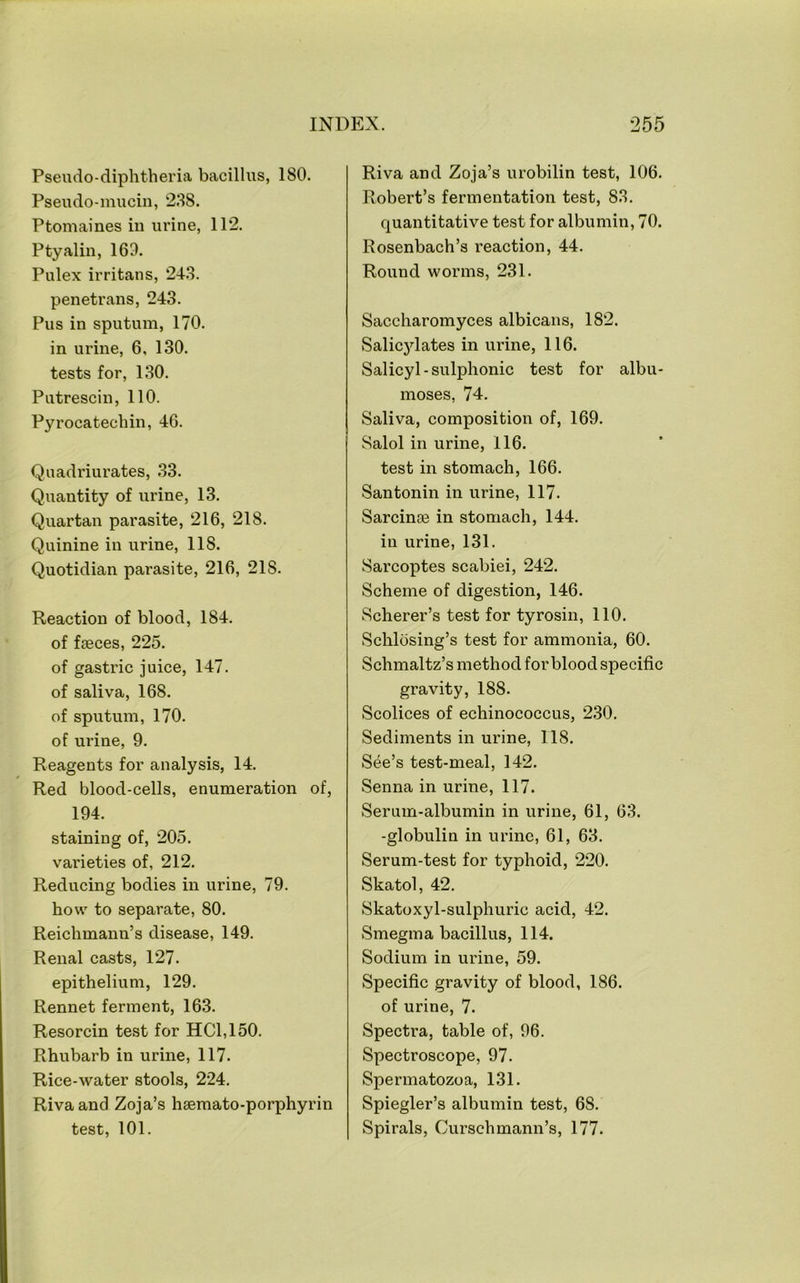 Pseudo-diphtheria bacillus, 180. Pseudo-mucin, 288. Ptomaines in urine, 112. Ptyalin, 169. Pulex irritans, 248. penetrans, 243. Pus in sputum, 170. in urine, 6, 130. tests for, 130. Putrescin, 110. Pyrocatechin, 46. Quadriurates, 33. Quantity of urine, 13. Quartan parasite, 216, 218. Quinine in urine, 118. Quotidian parasite, 216, 218. Reaction of blood, 184. of fseces, 225. of gastric juice, 147. of saliva, 168. of sputum, 170. of urine, 9. Reagents for analysis, 14. Red blood-cells, enumeration of, 194. staining of, 205. varieties of, 212. Reducing bodies in urine, 79. how to separate, 80. Reichmann’s disease, 149. Renal casts, 127. epithelium, 129. Rennet ferment, 163. Resorcin test for HC1,150. Rhubarb in urine, 117. Rice-water stools, 224. Rivaand Zoja’s haemato-porphyrin test, 101. Riva and Zoja’s urobilin test, 106. Robert’s fermentation test, 88. quantitative test for albumin, 70. Rosenbach’s reaction, 44. Round worms, 231. Saccharomyces albicans, 182. Salicjdates in urine, 116. Salicyl-sulphonic test for albu- moses, 74. Saliva, composition of, 169. Salol in urine, 116. test in stomach, 166. Santonin in urine, 117. Sarcinse in stomach, 144. in urine, 131. wSarcoptes scabiei, 242. Scheme of digestion, 146. Scherer’s test for tyrosin, 110. Schlosing’s test for ammonia, 60. Schmaltz’s method for blood specific gravity, 188. Scolices of echinococcus, 2.30. Sediments in urine, 118. See’s test-meal, 142. Senna in urine, 117. Serum-albumin in urine, 61, 63. -globulin in urine, 61, 63. Serum-test for typhoid, 220. Skatol, 42. Skatoxyl-sulphuric acid, 42. Smegma bacillus, 114. Sodium in urine, 59. Specific gravity of blood, 186. of urine, 7. Spectra, table of, 96. Spectroscope, 97. Spermatozoa, 131. Spiegler’s albumin test, 68. Spirals, Curschmann’s, 177.