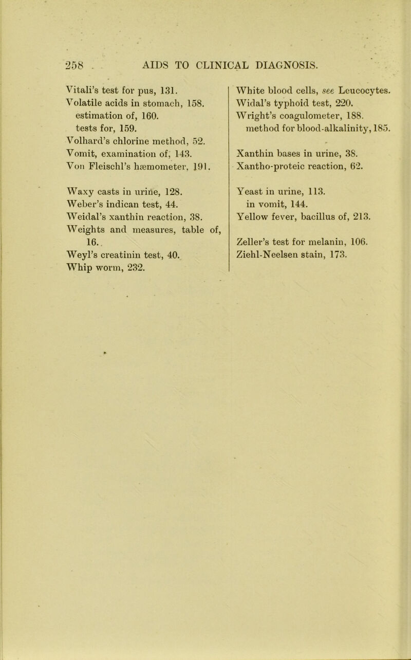 Vitali’s test for pus, 131. Volatile acids in stomach, 158. estimation of, 160. tests for, 159. Volhard’s chlorine method, 52. Vomit, examination of, 143. Von Fleischl’s hsemometer, 191. Waxy casts in urine, 128. Weber’s indican test, 44. Weidal’s xanthin reaction, 38. Weights and measures, table of, 16.. Weyl’s creatinin test, 40. Whip worm, 232. White blood cells, see Leucocytes. Widal’s typhoid test, 220. Wright’s coagulometer, 188. method for blood-alkalinity, 185. Xanthin bases in urine, 38. Xantho-proteic reaction, 62. Yeast in urine, 113. in vomit, 144. Yellow fever, bacillus of, 213. Zeller’s test for melanin, 106. Ziehl-Neelsen stain, 173.