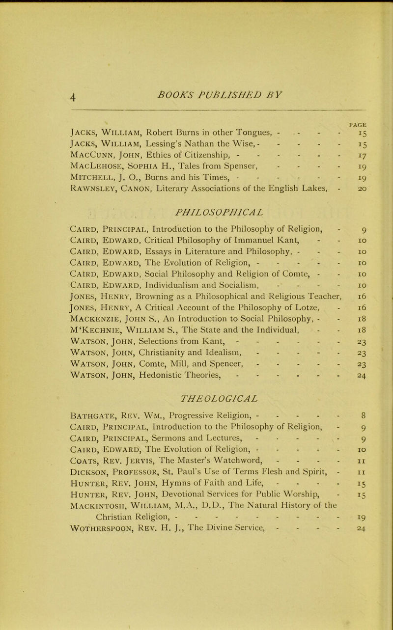 PAGE Jacks, William, Robert Burns in Other Tongues, - - - - 15 Jacks, William, Lessing’s Nathan the Wise, 15 MacCunn, John, Ethics of Citizenship, ------ 17 MacLkhosk, Sophia H., Tales from Spenser, - - - - 19 Mitchell, J. O., Burns and his Times, ------ 19 Rawnslev, Canon, Literary Associations of the English Lakes, - 20 PHILOSOPHICAL Cairo, Principal, Introduction to the Philosophy of Religion, - 9 Cairo, Eowaro, Critical Philosophy of Immanuel Kant, - - 10 Cairo, Eowaro, Essays in Literature and Philosophy, - - - 10 Cairo, Eowaro, The Evolution of Religion, ----- 10 Cairo, Eowaro, Social Philosophy and Religion of Comte, - - 10 Cairo, Eowaro, Individualism and Socialism, - - - - 10 Jones, Henry, Browning as a Philosophical and Religious Teacher, 16 Jones, Henry, A Critical Account of the Philosophy of Lotze, - 16 Mackenzie, John S., An Introduction to Social Philosophy, - - 18 M‘Kechnie, William S., The State and the Individual, - - 18 Watson, John, Selections from Kant, 23 Watson, John, Christianity and Idealism, 23 Watson, John, Comte, Mill, and Spencer, 23 Watson, John, Hedonistic Theories, 24 THEOLOG/CAL Bathgate, Rev. Wm., Progressive Religion, ----- 8 Cairo, Principal, Introduction to the Philosophy of Religion, - 9 Cairo, Principal, Sermons and Lectures, 9 Cairo, Eowaro, The Evolution of Religion, ----- 10 Coats, Rev. Jervis, The Master’s Watchword, - - - - ii Dickson, Professor, St. Paul’s Use of Terms Elesh and Spirit, - ii Hunter, Rev. John, Hymns of Eaith and Life, - - - - 15 Hunter, Rev. John, Devotional Services for Public M'orship, - 15 Mackintosh, William, M.A., D.D., The Natural History of the Christian Religion, - 19 WOTHERSPOON, Rev. H. J., The Divine Service, - - - - 24