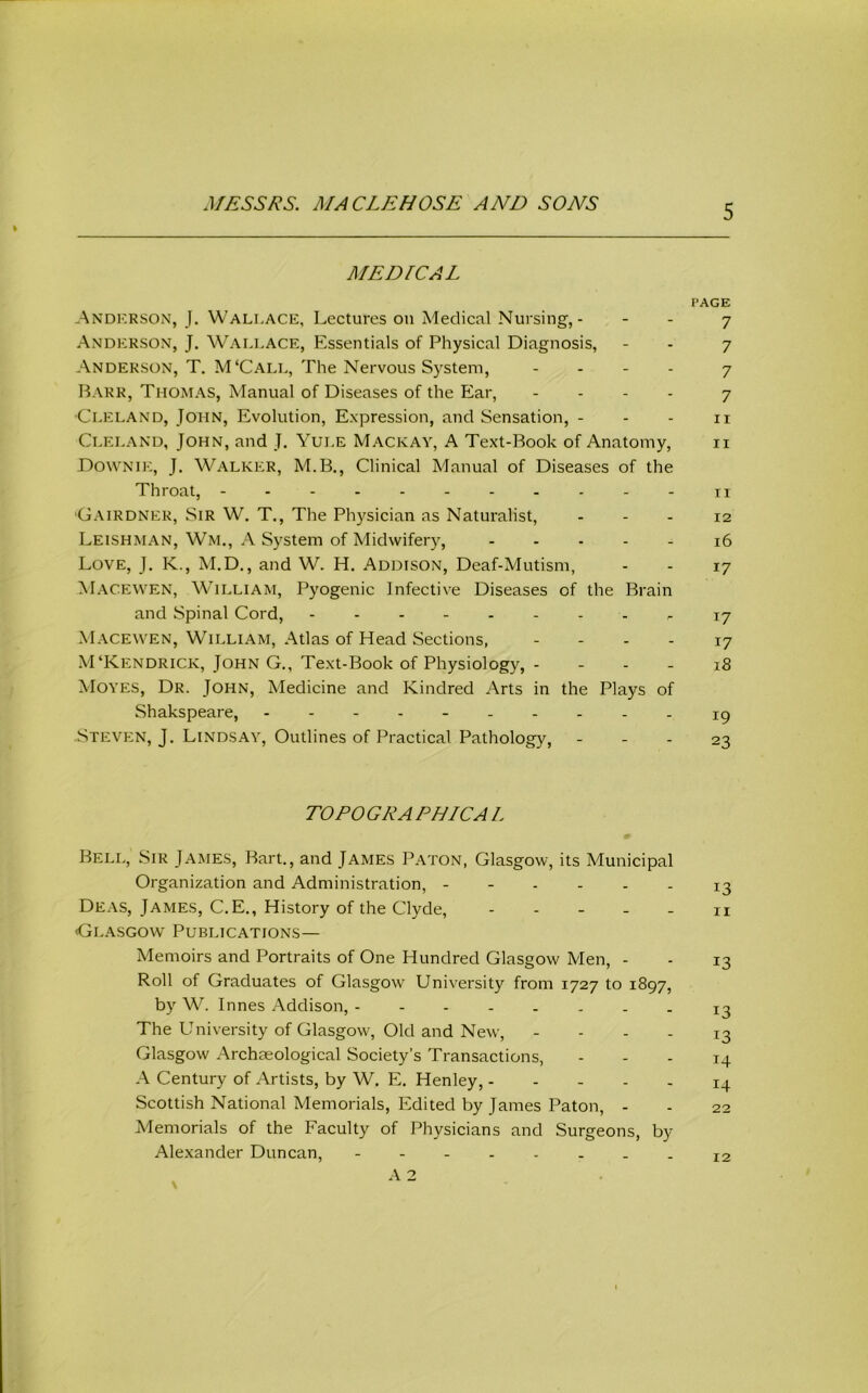 MEDICAL I’AGE -Andkrson, 1. Wallace, Lectures on Medical Nursing,- - - 7 Anderson, J. Wali-ACE, Essentials of Physical Diagnosis, - - 7 Anderson, T. M‘Call, The Nervous System, . . . . 7 Rarr, Thomas, Manual of Diseases of the Ear, - . . . 7 •Cleland, John, Evolution, Expression, and Sensation, - - - ii Cleland, John, and J. Yule Mackay, A Text-Book of Anatomy, ii Downie, j. Walker, M.B., Clinieal Manual of Diseases of the Throat, -ii 'Gairdner, Sir W. T., The Physician as Naturalist, - - - 12 Leishman, Wm., A System of Midwifery, 16 Love, J. K., M.D., and W. H. Addison, Deaf-Mutism, - - 17 Macewen, William, Pyogenic Infective Diseases of the Brain and Spinal Cord, - 17 Macewen, William, Atlas of Head Sections, . - . . 17 M‘Kendrick, John G,, Text-Book of Physiology, - - - - 18 Moves, Dr. John, Medicine and Kindred Arts in the Plays of Shakspeare, ----- ig Steven, J. Lindsay, Outlines of Practical Pathology, - - - 23 TOEO GRA PHICA L Bell, Sir James, Bart., and James Baton, Glasgow, its Municipal Organization and Administration, 13 Deas, James, C.E., History of the Clyde, ----- n (Glasgow Publications— Memoirs and Portraits of One Hundred Glasgow Men, - - 13 Roll of Graduates of Glasgow University from 1727 to 1897, by W. Innes Addison, - . 13 The University of Glasgow, Old and New, - - - - 13 Glasgow Archaeological Society’s Transactions, - - - 14 A Century of Artists, by W. E. Henley, 14 Scottish National Memorials, Edited by James Baton, - - 22 Memorials of the Faculty of Physicians and Surgeons, by- Alexander Duncan, -------- 12 A 2 \