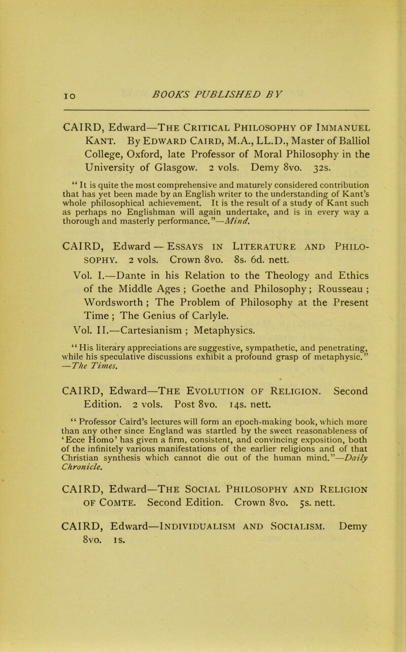 lO CAIRD, Edward—The Critical Philosophy of Immanuel Kant. By Edward Caird, M.A., LL.D., Master of Balliol College, Oxford, late Professor of Moral Philosophy in the University of Glasgow. 2 vols. Demy 8vo. 32s. “ It is quite the most comprehensive and maturely considered contribution that has yet been made by an English writer to the understanding of Kant’s whole philosophical achievement. It is the result of a study of Kant such as perhaps no Englishman will again undertake, and is in every way a thorough and masterly performance.”—Mind. CAIRD, Edward — Essays in Literature and Philo- sophy. 2 vols. Crown 8vo. 8s. 6d. nett. Vol. I.—Dante in his Relation to the Theology and Ethics of the Middle Ages ; Goethe and Philosophy; Rousseau ; Wordsworth ; The Problem of Philosophy at the Present Time ; The Genius of Carlyle. Vol. II.—Cartesianism ; Metaphysics. “His literary appreciations are suggestive, sympathetic, and penetrating, while his speculative discussions exhibit a profound grasp of metaphysic.” — The Times. CAIRD, Edward—The Evolution of Religion. Second Edition. 2 vols. Post 8vo. 14s. nett. “ Professor Caird’s lectures will form an epoch-making book, which more than any other since England was startled by the sweet reasonableness of ‘Ecce Homo’ has given a firm, consistent, and convincing exposition, both of the infinitely various manifestations of the earlier religions and of that Christian synthesis which cannot die out of the human mind.”—Daily Chronicle. CAIRD, Edward—The Social Philosophy and Religion OF Comte. Second Edition. Crown 8vo. 5s. nett. CAIRD, Edward—Individualism and Socialism. Demy