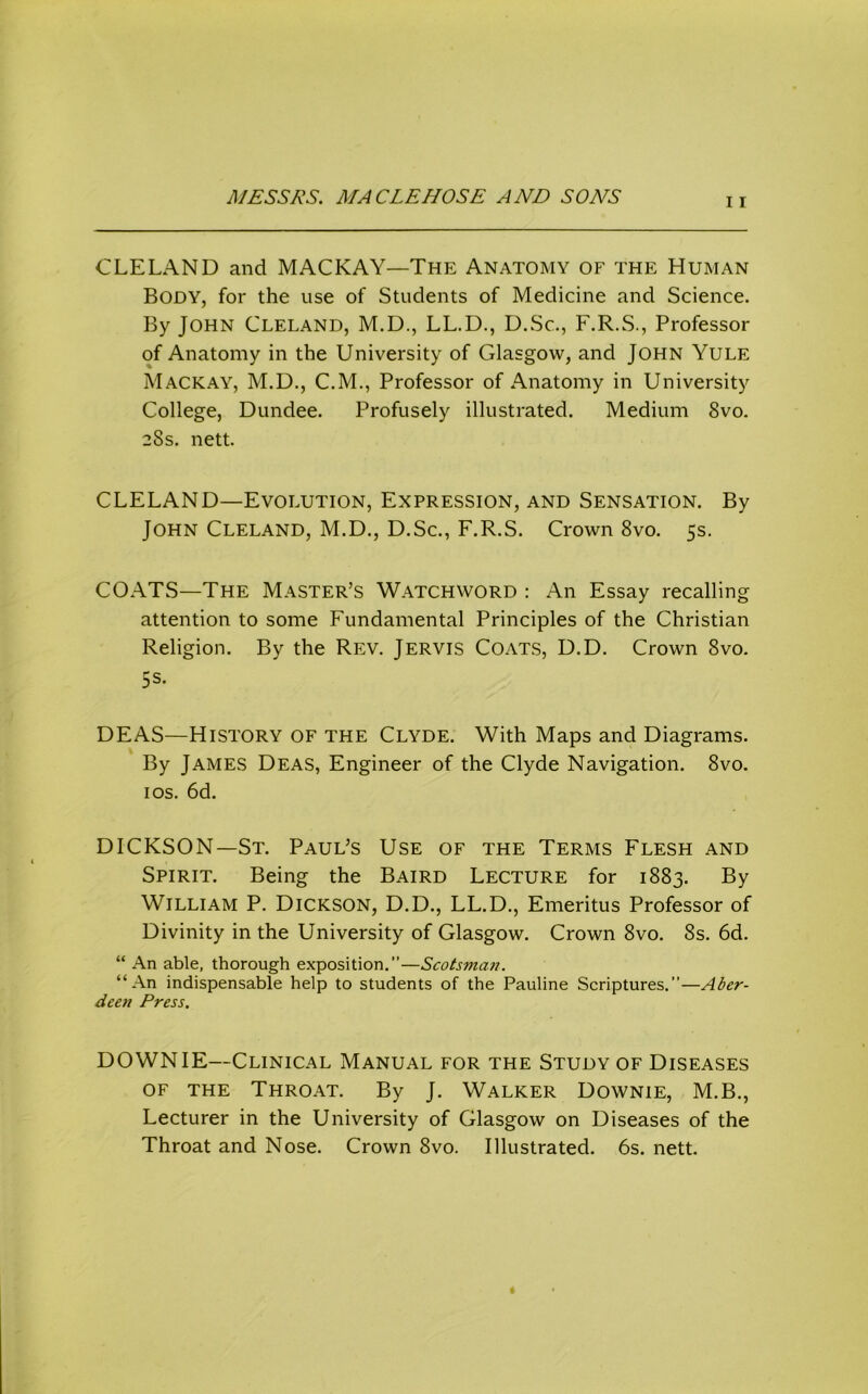 CLELAND and MACKAY—The Anatomy of the Human Body, for the use of Students of Medicine and Science. By John Cleland, M.D., LL.D., D.Sc., F.R.S., Professor of Anatomy in the University of Glasgow, and John Yule Mackay, M.D., C.M., Professor of Anatomy in University College, Dundee. Profusely illustrated. Medium 8vo. 28s. nett. CLELAND—Evolution, Expression, and Sensation. By John Cleland, M.D., D.Sc., F.R.S. Crown 8vo. 5s. COATS—The Master’s Watchword : An Essay recalling attention to some Fundamental Principles of the Christian Religion. By the Rev. Jervis Coats, D.D. Crown 8vo. 5s. DEAS—History of the Clyde. With Maps and Diagrams. By James Deas, Engineer of the Clyde Navigation. 8vo. los. 6d. DICKSON—St. Paul’s Use of the Terms Flesh and Spirit. Being the Baird Lecture for 1883. By William P. Dickson, D.D., LL.D., Emeritus Professor of Divinity in the University of Glasgow. Crown 8vo. 8s. 6d. “ An able, thorough exposition.—Scotsman. “An indispensable help to students of the Pauline Scriptures.”—Aber- deen Press. DOWN IE—Clinical Manual for the Study of Diseases OF THE Throat. By J. Walker Downie, M.B., Lecturer in the University of Glasgow on Diseases of the Throat and Nose. Crown 8vo. Illustrated. 6s. nett.