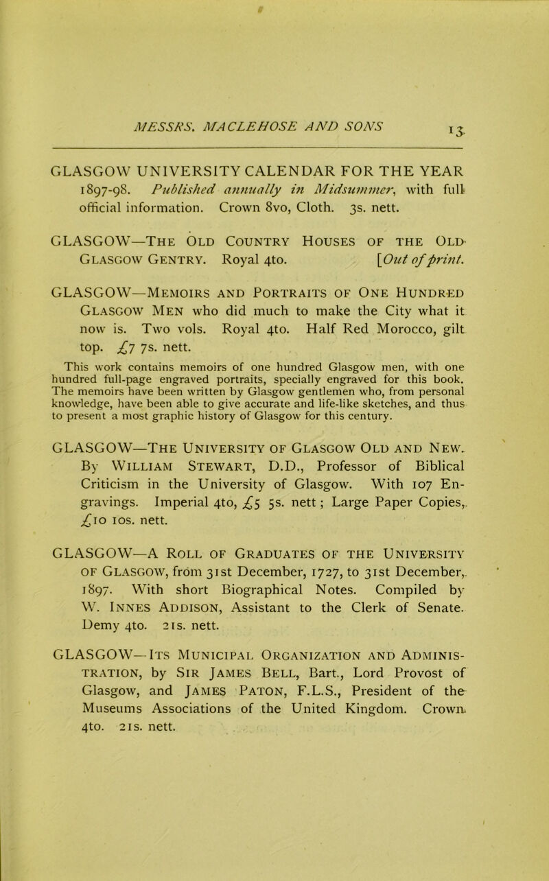 CxLASGOW UNIVERSITY CALENDAR FOR THE YEAR 1897-98. Published annually in Midsuinmc?^ with full official information. Crown 8vo, Cloth. 3s. nett. GLASGOW—The Old Country Houses of the Old Glasgow Gentry. Royal 4to. [Out of print. GLASGOW—Memoirs and Portraits of One Hundred Glasgow Men who did much to make the City what it now is. Two vols. Royal 4to. Half Red Morocco, gilt top. Jf] 7s. nett. This work contains memoirs of one hundred Glasgow men, with one hundred full-page engraved portraits, specially engraved for this book. The memoirs have been written by Glasgow gentlemen who, from personal knowledge, have been able to give accurate and life-like sketches, and thus to present a most graphic history of Glasgow for this century. GLASGOW—The University of Glasgow Old and New. By William Stewart, D.D., Professor of Biblical Criticism in the University of Glasgow. With 107 En- gravings. Imperial 4to, ^^5 5s. nett; Large Paper Copies,, ;^io los. nett. GLASGOW—A Roll of Graduates of the University OF Glasgow, from 31st December, 1727, to 31st December,. 1897. With short Biographical Notes. Compiled by W. Innes Addison, Assistant to the Clerk of Senate. Demy 4to. 21s. nett. GLASGOW—Its Municipal Organization and Adminis- tration, by Sir James Bell, Bart, Lord Provost of Glasgow, and James Paton, F.L.S., President of the Museums Associations of the United Kingdom. Crown. 4to. 2IS. nett.