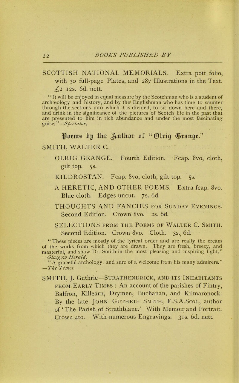 SCOTTISH NATIONAL MEMORIALS. Extra pott folio, with 30 full-page Plates, and 287 Illustrations in the Text. £2 I2S. 6d. nett. “ It will be enjoyed in equal measure by the Scotchman who is a student of archaeology and history, and by the' Englishman who has time to saunter through the sections into which it is divided, to sit down here and there, and drink in the significance of the pictures of Scotch life in the past that are presented to him in rich abundance and under the most fascinating guise. ”—Spectator, jpo£ni0 b|) i\u of “ODlrig (Grange.” SMITH, WALTER C. OLRIG GRANGE. Fourth Edition. Fcap. 8vo, cloth, gilt top. 5s. KILDROSTAN. Fcap. 8vo, cloth, gilt top. 5s. A HERETIC, AND OTHER POEMS. Extra fcap. 8vo. Blue cloth. Edges uncut. 7s. 6d. THOUGHTS AND FANCIES FOR Sunday Evenings. Second Edition. Crown 8vo. 2s. 6d. SELECTIONS from the Poems of Walter C. Smith. Second Edition. Crown 8vo. Cloth. 3s.^ 6d. “ These pieces are mostly of the lyrical order and are really the cream of the works from which they are drawn. They are fresh, breezy, and masterful, and show Dr. Smith in the most pleasing and inspiring light.” —Glasgow Herald. “A graceful anthology, and sure of a welcome from his many admirers.” — The Times. SMITH, J. Guthrie—Strathendrick, and its Inhabitants FROM Early Times : An account of the parishes of Fintry, Balfron, Killearn, Drymen, Buchanan, and Kilmaronock. By the late John Guthrie Smith, F.S.A.Scot., author of‘The Parish of Strathblane.’ With Memoir and Portrait. Crown 4to. With numerous Engravings. 31s. 6d. nett.