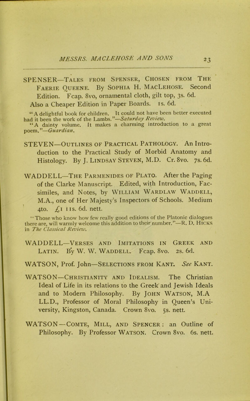 SPENSER—Tales from Sfenser, Chosen from The Faerie Oueene. By Sophia H. MacLehose. Second Edition. Fcap. 8vo, ornamental cloth, gilt top, 3s. 6d. Also a Cheaper Edition in Paper Boards, is. 6d. “ A delightful book for children. It could not have been better executed had it been the work of the Lambs.”—Saturday Review. “A dainty volume. It makes a charming introduction to a great poem. ”—Guardian. STEVEN—Outlines of Practical Pathology. An Intro- duction to the Practical Study of Morbid Anatomy and Histology. By J. Lindsay Steven, M.D. Cr. 8vo. 7s. 6d. WADDELL—The Parmenides of Plato. After the Paging of the Clarke Manuscript. Edited, with Introduction, Fac- similes, and Notes, by William Wardlaw Waddell, M.A., one of Her Majesty’s Inspectors of Schools. Medium 4to. ns. 6d. nett. “Those who know how few really good editions of the Platonic dialogues there are, will warmly welcome this addition to their number.”—R. D. Hick.s in The Classical Revieiv. WADDELL—Verses and Imitations in Greek and Latin. By W. W. Waddell. Fcap. 8vo. 2s. 6d. WATSON, Prof. John—Selections from Kant. See Kant. WATSON—Christianity and Idealism. The Christian Ideal of Life in its relations to the Greek and Jewish Ideals and to Modern Philosophy. By John Watson, M.A LL.D., Professor of Moral Philosophy in Queen’s Uni- versity, Kingston, Canada. Crown 8vo. 5s. nett. WATSON —Comte, Mill, and Spencer: an Outline of Philosophy. By Professor WATSON. Crown 8vo. 6s. nett.