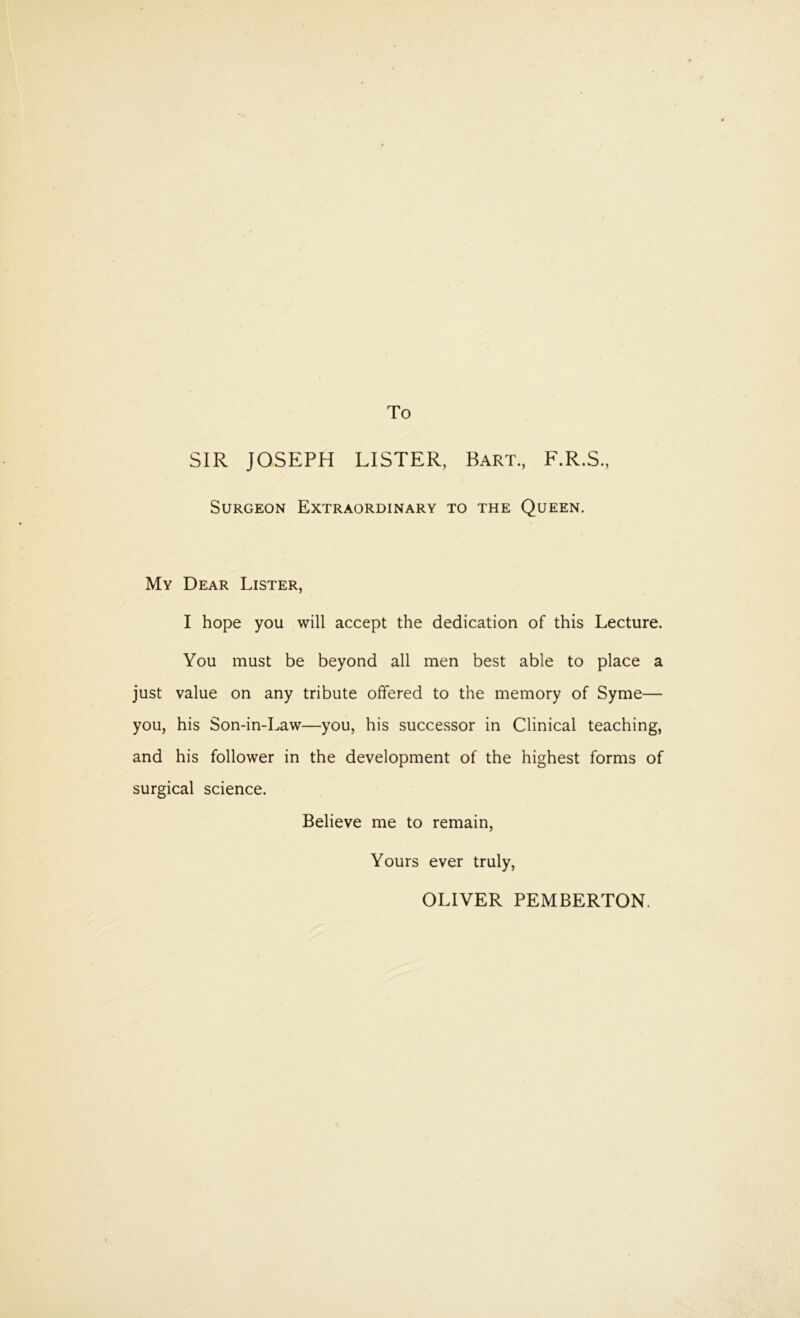 To SIR JOSEPH LISTER, Bart., F.R.S., Surgeon Extraordinary to the Queen. My Dear Lister, I hope you will accept the dedication of this Lecture. You must be beyond all men best able to place a just value on any tribute offered to the memory of Syme— you, his Son-in-Law—you, his successor in Clinical teaching, and his follower in the development of the highest forms of surgical science. Believe me to remain. Yours ever truly, OLIVER PEMBERTON.