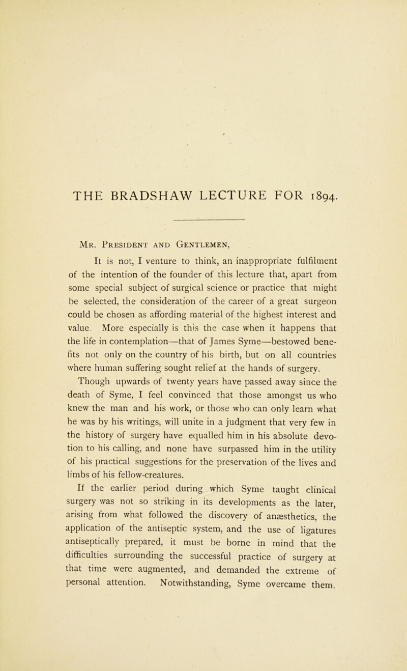Mr. President and Gentlemen, It is not, I venture to think, an inappropriate fulfilment of the intention of the founder of this lecture that, apart from some special subject of surgical science or practice that might be selected, the consideration of the career of a great surgeon could be chosen as affording material of the highest interest and value. More especially is this the case when it happens that the life in contemplation—that of James Syme—bestowed bene- fits not only on the country of his birth, but on all countries where human suffering sought relief at the hands of surgery. Though upwards of twenty years have passed away since the death of Syme, I feel convinced that those amongst us who knew the man and his work, or those who can only learn what he was by his writings, will unite in a judgment that very few in the history of surgery have equalled him in his absolute devo- tion to his calling, and none have surpassed him in the utility of his practical suggestions for the preservation of the lives and limbs of his fellow-creatures. If the earlier period during which Syme taught clinical surgery was not so striking in its developments as the later, arising from what followed the discovery of anaesthetics, the application of the antiseptic system, and the use of ligatures antiseptically prepared, it must be borne in mind that the difficulties surrounding the successful practice of surgery at that time were augmented, and demanded the extreme of personal attention. Notwithstanding, Syme overcame them.