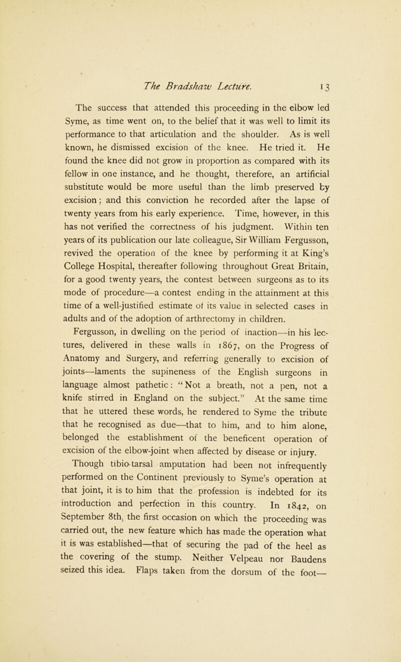 The success that attended this proceeding in the elbow led Syme, as time went on, to the belief that it was well to limit its performance to that articulation and the shoulder. As is well known, he dismissed excision of the knee. He tried it. He found the knee did not grow in proportion as compared with its fellow in one instance, and he thought, therefore, an artificial substitute would be more useful than the limb preserved by excision; and this conviction he recorded after the lapse of twenty years from his early experience. Time, however, in this has not verified the correctness of his judgment. Within ten years of its publication our late colleague. Sir William Fergusson, revived the operation of the knee by performing it at King’s College Hospital, thereafter following throughout Great Britain, for a good twenty years, the contest between surgeons as to its mode of procedure—a contest ending in the attainment at this time of a well-justified estimate ot its value in selected cases in adults and of the adoption of arthrectomy in children. Fergusson, in dwelling on the period of inaction—in his lec- tures, delivered in these walls in 1867, on the Progress of Anatomy and Surgery, and referring generally to excision of joints—laments the supineness of the English surgeons in language almost pathetic; “Not a breath, not a pen, not a knife stirred in England on the subject.” At the same time that he uttered these words, he rendered to Syme the tribute that he recognised as due—that to him, and to him alone, belonged the establishment of the beneficent operation of excision of the elbow-joint when affected by disease or injury. Though tibio tarsal amputation had been not infrequently performed on the Continent previously to Syme’s operation at that joint, it is to him that the profession is indebted for its introduction and perfection in this country. In 1842, on September 8th, the first occasion on which the proceeding was carried out, the new feature which has made the operation what it IS was established that of securing the pad of the heel as the covering of the stump. Neither Velpeau nor Baudens seized this idea. Flaps taken from the dorsum of the foot
