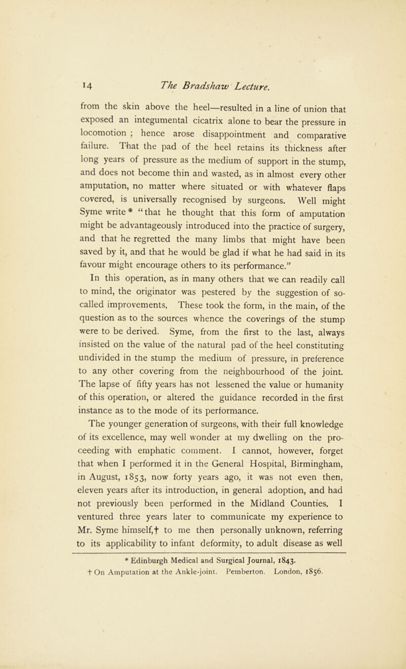 from the skin above the heel—resulted in a line of union that exposed an integumental cicatrix alone to bear the pressure in locomotion ; hence arose disappointment and comparative failure. That the pad of the heel retains its thickness after long years of pressure as the medium of support in the stump, and does not become thin and wasted, as in almost every other amputation, no matter where situated or with whatever flaps covered, is universally recognised by surgeons. Well might Syme write * “ that he thought that this form of amputation might be advantageously introduced into the practice of surgery, and that he regretted the many limbs that might have been saved by it, and that he would be glad if what he had said in its favour might encourage others to its performance,” In this operation, as in many others that we can readily call to mind, the originator was pestered by the suggestion of so- called improvements, These took the form, in the main, of the question as to the sources whence the coverings of the stump were to be derived. Syme, from the first to the last, always insisted on the value of the natural pad of the heel constituting undivided in the stump the medium of pressure, in preference to any other covering from the neighbourhood of the joint. The lapse of fifty years has not lessened the value or humanity of this operation, or altered the guidance recorded in the first instance as to the mode of its performance. The younger generation of surgeons, with their full knowledge of its excellence, may well wonder at my dwelling on the pro- ceeding with emphatic comment. I cannot, however, forget that when I performed it in the General Hospital, Birmingham, in August, 1853, now forty years ago, it was not even then, eleven years after its introduction, in general adoption, and had not previously been performed in the Midland Counties. I ventured three years later to communicate my experience to Mr. Syme himself,f to me then personally unknown, referring to its applicability to infant deformity, to adult disease as well * Edinburgh Medical and Surgical Journal, 1843. t On Amputation at the Ankle-joint. Pemberton. London, 1856.