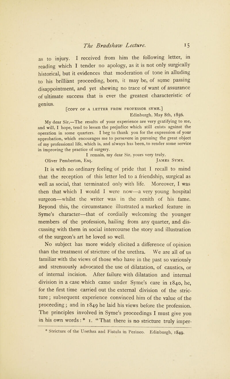 as to injury. I received from him the following letter, in reading which I tender no apology, as it is not only surgically historical, but it evidences that moderation of tone in alluding to his brilliant proceeding, born, it may be, of some passing disappointment, and yet shewing no trace of want of assurance of ultimate success that is ever the greatest characteristic of genius. [copy of a letter from professor syme.] Edinburgh, May 8th, 1856. My dear Sir,—The results of your experience are very gratifying to me, and will, I hope, tend to lessen the prejudice which still exists against the operation in some quarters. I beg to thank you for the expression of your approbation, which encourages me to persevere in pursuing the great object of my professional life, which is, and always has been, to render some service in improving the practice of surgery. I remain, my dear Sir, yours very truly. Oliver Pemberton, Esq. James Syme. It is with no ordinary feeling of pride that I recall to mind that the reception of this letter led to a friendship, surgical as well as social, that terminated only with life. Moreover, I was then that which I would I were now—a very young hospital surgeon—whilst the writer was in the zenith of his fame. Beyond this, the circumstance illustrated a marked feature in Syme’s character—that of cordially welcoming the younger members of the profession, hailing from any quarter, and dis- cussing with them in social intercourse the story and illustration of the surgeon’s art he loved so well. No subject has more widely elicited a difference of opinion than the treatment of stricture of the urethra. We are all of us familiar with the views of those who have in the past so variously and strenuously advocated the use of dilatation, of caustics, or of internal incision. After failure with dilatation and internal division in a case which came under Syme’s care in 1840, he, for the first time carried out the external division of the stric- ture ; subsequent experience convinced him of the value of the proceeding; and in 1849 bis views before the profession. The principles involved in Syme’s proceedings I must give you in his own words:* i. “That there is no stricture truly imper- * Stricture of the Urethra and Fistula in Perineo. Edinburgh, 1849.