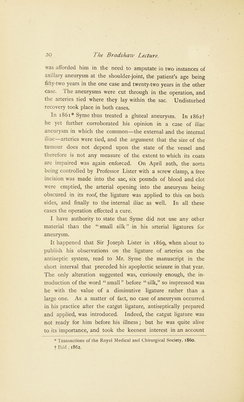 was afforded him in the need to amputate in two instances of axillary aneurysm at the shoulder-joint, the patient^s age being fifty-two years in the one case and twenty-two years in the other case. The aneurysms were cut through in the operation, and the arteries tied where they lay within the sac. Undisturbed recovery took place in both cases. In i86i* Syme thus treated a gluteal aneurysm. In 1862! he yet further corroborated his opinion in a case of iliac aneurysm in which the common—the external and the internal iliac—arteries were tied, and the argument that the size of the tumour does not depend upon the state of the vessel and therefore is not any measure of the extent to which its coats are impaired was again enforced. On April 20th, the aorta being controlled by Professor Lister with a screw clamp, a free incision was made into the sac, six pounds of blood and clot were emptied, the arterial opening into the aneurysm being obscured in its roof, the ligature was applied to this on both sides, and finally to the internal iliac as well. In all these cases the operation effected a cure. I have authority to state that Syme did not use any other material than the “ small silkin his arterial ligatures for aneurysm. It happened that Sir Joseph Lister in 1869, when about to publish his observations on the ligature of arteries on the antiseptic system, read to Mr. Syme the manuscript in the short interval that preceded his apoplectic seizure in that year. The only alteration suggested was, curiously enough, the in- troduction of the word “small” before “silk,” so impressed was he with the value of a diminutive ligature rather than a large one. As a matter of fact, no case of aneurysm occurred in his practice after the catgut ligature, antiseptically prepared and applied, was introduced. Indeed, the catgut ligature was not ready for him before his illness; but he was quite alive to its importance, and took the keenest interest in an account * Transactions of the Royal Medical and Chirurgical Society, i860, f Ibid . 1862,