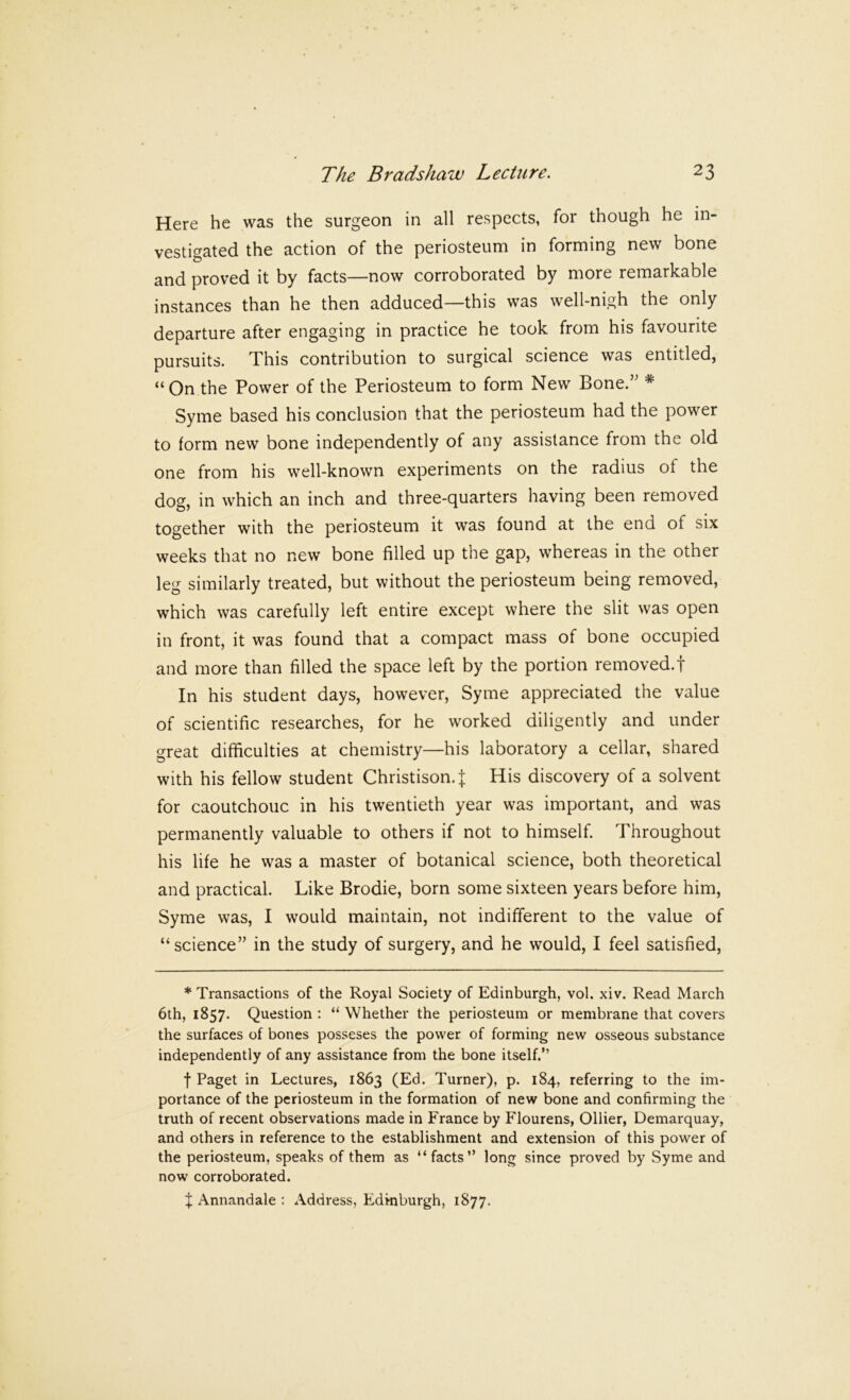 Here he was the surgeon in all respects, for though he in- vestigated the action of the periosteum in forming new bone and proved it by facts—now corroborated by more remarkable instances than he then adduced—this was well-nigh the only departure after engaging in practice he took from his favourite pursuits. This contribution to surgical science was entitled, “On the Power of the Periosteum to form New Bone.’' * Syme based his conclusion that the periosteum had the power to form new bone independently of any assistance from the old one from his well-known experiments on the radius of the dog, in which an inch and three-quarters having been removed together with the periosteum it was found at the end of six weeks that no new bone filled up the gap, whereas in the other leg similarly treated, but without the periosteum being removed, which was carefully left entire except where the slit was open in front, it was found that a compact mass of bone occupied and more than filled the space left by the portion removed.! In his student days, however, Syme appreciated the value of scientific researches, for he worked diligently and under great difficulties at chemistry—his laboratory a cellar, shared with his fellow student Christison.J His discovery of a solvent for caoutchouc in his twentieth year was important, and was permanently valuable to others if not to himself. Throughout his life he was a master of botanical science, both theoretical and practical. Like Brodie, born some sixteen years before him, Syme was, I would maintain, not indifferent to the value of “science” in the study of surgery, and he would, I feel satisfied. * Transactions of the Royal Society of Edinburgh, vol. xiv. Read March 6th, 1857. Question : “ Whether the periosteum or membrane that covers the surfaces of bones posseses the power of forming new osseous substance independently of any assistance from the bone itself.” f Paget in Lectures, 1863 (Ed. Turner), p. 184, referring to the im- portance of the periosteum in the formation of new bone and confirming the truth of recent observations made in France by Flourens, Ollier, Demarquay, and others in reference to the establishment and extension of this power of the periosteum, speaks of them as “facts” long since proved by Syme and now corroborated. X Annandale : Address, Edmburgh, 1877.