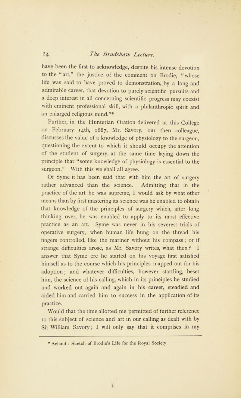have been the first to acknowledge, despite his intense devotion to the “ art,” the justice of the comment on Brodie, “ whose life was said to have proved to demonstration,, by a long and admirable career, that devotion to purely scientific pursuits and a deep interest in all concerning scientific progress may coexist with eminent professional skill, with a philanthropic spirit and an enlarged religious mind.”* P'urther, in the Hunterian Oration delivered at this College on February 14th, 1887, Mr. Savory, our then colleague, discusses the value of a knowledge of physiology to the surgeon, questioning the extent to which it should occupy the attention of the student of surgery, at the same time laying down the principle that “some knowledge of physiology is essential to the surgeon.” With this we shall all agree. Of Syme it has been said that with him the art of surgery rather advanced than the science. Admitting that in the practice of the art he was supreme, I would ask by what other means than by first mastering its science was he enabled to obtain that knowledge of the principles of surgery which, after long thinking over, he was enabled to apply to its most effective practice as an art. Syme was never in his severest trials of operative surgery, when human life hung on the thread his fingers controlled, like the mariner without his compass; or if strange difficulties arose, as Mr. Savory writes, what then? I answer that Syme ere he started on his voyage first satisfied himself as to the course which his principles mapped out for his adoption; and whatever difficulties, however startling, beset him, the science of his calling, which in its principles he studied and worked out again and again in his career, steadied and aided him and carried him to success in the application of its practice. Would that the time allotted me permitted of further reference to this subject of science and art in our calling as dealt with by Sir William Savory; I will only say that it comprises in my * Acland ; Sketch of Brodie’s Life for the Royal Society.