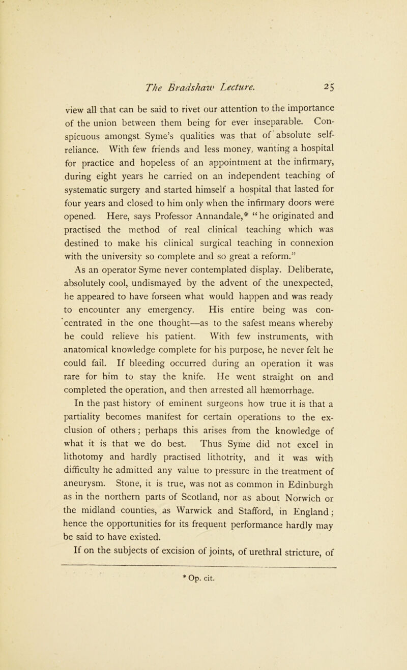 view all that can be said to rivet our attention to the importance of the union between them being for ever inseparable. Con- spicuous amongst Syme’s qualities was that of absolute self- reliance. With few friends and less money, wanting a hospital for practice and hopeless of an appointment at the infirmary, during eight years he carried on an independent teaching of systematic surgery and started himself a hospital that lasted for four years and closed to him only when the infirmary doors were opened. Here, says Professor Annandale,* “he originated and practised the method of real clinical teaching which was destined to make his clinical surgical teaching in connexion with the university so complete and so great a reform.’’ As an operator Syme never contemplated display. Deliberate, absolutely cool, undismayed by the advent of the unexpected, he appeared to have forseen what would happen and was ready to encounter any emergency. His entire being was con- centrated in the one thought—as to the safest means whereby he could relieve his patient. With few instruments, with anatomical knowledge complete for his purpose, he never felt he could fail. If bleeding occurred during an operation it was rare for him to stay the knife. He went straight on and completed the operation, and then arrested all haemorrhage. In the past history of eminent surgeons how true it is that a partiality becomes manifest for certain operations to the ex- clusion of others; perhaps this arises from the knowledge of what it is that we do best. Thus Syme did not excel in lithotomy and hardly practised lithotrity, and it was with difficulty he admitted any value to pressure in the treatment of aneurysm. Stone, ic is true, was not as common in Edinburgh as in the northern parts of Scotland, nor as about Norwich or the midland counties, as Warwick and Stafford, in England; hence the opportunities for its frequent performance hardly may be said to have existed. If on the subjects of excision of joints, of urethral stricture, of * Op. cit.