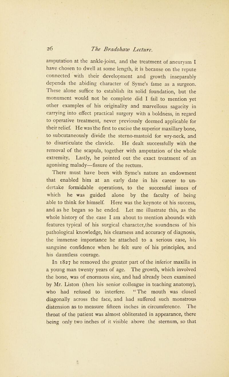 amputation at the ankle-joint, and the treatment of aneurysm I have chosen to dwell at some length, it is because on the repute connected with their development and growth inseparably depends the abiding character of Syme’s fame as a surgeon. 1 hese alone suffice to establish its solid foundation, but the monument would not be complete did I fail to mention yet other examples of his originality and marvellous sagacity in carrying into effect practical surgery with a boldness, in regard to operative treatment, never previously deemed applicable for their relief. He was’the first to excise the superior maxillary bone, to subcutaneously divide the sterno-mastoid for wry-neck, and to disarticulate the clavicle. He dealt successfully with the removal of the scapula, together with amputation of the whole extremity. Lastly, he pointed out the exact treatment of an agonising malady—fissure of the rectum. There must have been with Syme’s nature an endowment that enabled him at an early date in his career to un- dertake formidable operations, to the successful issues of which he was guided alone by the faculty of being able to think for himself. Here was the keynote of his success, and as he began so he ended. Let me illustrate this, as the whole history of the case I am about to mention abounds with features typical of his surgical character,the soundness of his pathological knowledge, his clearness and accuracy of diagnosis, the immense importance he attached to a serious case, his sanguine confidence when he felt sure of his principles, and his dauntless courage. In 1827 he removed the greater part of the inferior maxilla in a young man twenty years of age. The growth, which involved the bone, was of enormous size, and had already been examined by Mr. Liston (then his senior colleague in teaching anatomy), who had refused to interfere. “The mouth was closed diagonally across the face, and had suffered such monstrous distension as to measure fifteen inches in circumference. The throat of the patient was almost obliterated in appearance, there being only two inches of it visible above the sternum, so that